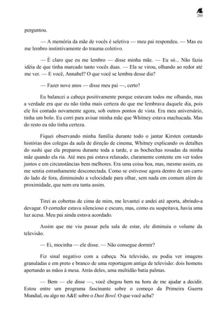 280
perguntou.
— A memória da mãe de vocês é seletiva — meu pai respondeu. — Mas eu
me lembro instintivamente do trauma coletivo.
— É claro que eu me lembro — disse minha mãe. — Eu só... Não fazia
idéia de que tinha marcado tanto vocês duas. — Ela se virou, olhando ao redor até
me ver. — E você, Annabel? O que você se lembra desse dia?
— Fazer nove anos — disse meu pai —, certo?
Eu balancei a cabeça positivamente porque estavam todos me olhando, mas
a verdade era que eu não tinha mais certeza do que me lembrava daquele dia, pois
ele foi contado novamente agora, sob outros pontos de vista. Era meu aniversário,
tinha um bolo. Eu corri para avisar minha mãe que Whitney estava machucada. Mas
do resto eu não tinha certeza.
Fiquei observando minha família durante todo o jantar Kirsten contando
histórias dos colegas da aula de direção de cinema, Whitney explicando os detalhes
do sushi que ela preparou durante toda a tarde, e as bochechas rosadas da minha
mãe quando ela ria. Até meu pai estava relaxado, claramente contente em ver todos
juntos e em circunstâncias bem melhores. Era uma coisa boa, mas, mesmo assim, eu
me sentia estranhamente desconectada. Como se estivesse agora dentro de um carro
do lado de fora, diminuindo a velocidade para olhar, sem nada em comum além de
proximidade, que nem era tanta assim.
Tirei as cobertas de cima de mim, me levantei e andei até aporta, abrindo-a
devagar. O corredor estava silencioso e escuro, mas, como eu suspeitava, havia uma
luz acesa. Meu pai ainda estava acordado.
Assim que me viu passar pela sala de estar, ele diminuiu o volume da
televisão.
— Ei, mocinha — ele disse. — Não consegue dormir?
Fiz sinal negativo com a cabeça. Na televisão, eu podia ver imagens
granuladas e em preto e branco de uma reportagem antiga de televisão: dois homens
apertando as mãos à mesa. Atrás deles, uma multidão batia palmas.
— Bem — ele disse —, você chegou bem na hora de me ajudar a decidir.
Estou entre um programa fascinante sobre o começo da Primeira Guerra
Mundial, ou algo no A&E sobre o Dust Bowl. O que você acha?
 