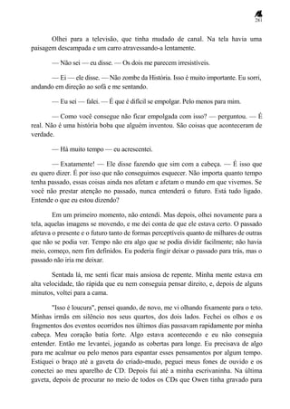 281
Olhei para a televisão, que tinha mudado de canal. Na tela havia uma
paisagem descampada e um carro atravessando-a lentamente.
— Não sei — eu disse. — Os dois me parecem irresistíveis.
— Ei — ele disse. — Não zombe da História. Isso é muito importante. Eu sorri,
andando em direção ao sofá e me sentando.
— Eu sei — falei. — É que é difícil se empolgar. Pelo menos para mim.
— Como você consegue não ficar empolgada com isso? — perguntou. — É
real. Não é uma história boba que alguém inventou. São coisas que aconteceram de
verdade.
— Há muito tempo — eu acrescentei.
— Exatamente! — Ele disse fazendo que sim com a cabeça. — É isso que
eu quero dizer. É por isso que não conseguimos esquecer. Não importa quanto tempo
tenha passado, essas coisas ainda nos afetam e afetam o mundo em que vivemos. Se
você não prestar atenção no passado, nunca entenderá o futuro. Está tudo ligado.
Entende o que eu estou dizendo?
Em um primeiro momento, não entendi. Mas depois, olhei novamente para a
tela, aquelas imagens se movendo, e me dei conta de que ele estava certo. O passado
afetava o presente e o futuro tanto de formas perceptíveis quanto de milhares de outras
que não se podia ver. Tempo não era algo que se podia dividir facilmente; não havia
meio, começo, nem fim definidos. Eu poderia fingir deixar o passado para trás, mas o
passado não iria me deixar.
Sentada lá, me senti ficar mais ansiosa de repente. Minha mente estava em
alta velocidade, tão rápida que eu nem conseguia pensar direito, e, depois de alguns
minutos, voltei para a cama.
"Isso é loucura", pensei quando, de novo, me vi olhando fixamente para o teto.
Minhas irmãs em silêncio nos seus quartos, dos dois lados. Fechei os olhos e os
fragmentos dos eventos ocorridos nos últimos dias passavam rapidamente por minha
cabeça. Meu coração batia forte. Algo estava acontecendo e eu não conseguia
entender. Então me levantei, jogando as cobertas para longe. Eu precisava de algo
para me acalmar ou pelo menos para espantar esses pensamentos por algum tempo.
Estiquei o braço até a gaveta do criado-mudo, peguei meus fones de ouvido e os
conectei ao meu aparelho de CD. Depois fui até a minha escrivaninha. Na última
gaveta, depois de procurar no meio de todos os CDs que Owen tinha gravado para
 