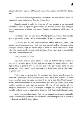 282
mim, finalmente o achei: o CD amarelo onde estava escrito JUST LISTEN. Apenas
ouça.
Talvez você odeie completamente, Owen tinha me dito. Ou não. Pode ser
exatamente o que você precisa. Essa é a beleza. Sabe?
Quando apertei o botão do PLAY, eu só ouvi estática e me acomodei,
fechando os olhos e esperando pelo começo da primeira música. Não começou.
Nem nos momentos seguintes, nem nunca. E então, me dei conta: o CD estava em
branco.
Talvez fosse para ser uma piada. Ou algo profundo. Mas ao ficar deitada,
parecia que o silêncio preenchia os meus ouvidos. Só que era ensurdecedor.
Era a coisa mais estranha e tão diferente de música. O som era nada, vazio,
mas ao mesmo tempo, empurrava tudo para fora, me acalmando o suficiente para eu
conseguir entender algo que estava longe e difícil de ouvir. Mas mesmo assim
estava lá, mesmo que levemente, vindo de algum lugar escuro que eu nunca tinha
visto, mas conhecia muito bem.
Shhh, Annabel. Sou só eu.
Mas essas palavras eram apenas o meio da história. Havia também o
começo. E eu soube que se ficasse onde estava, em todo aquele silêncio, e não
fugisse dele, eu poderia ouvi-lo. Eu teria que voltar para aquela noite na festa
quando ouvi Emily chamar Sophie, mas tudo bem. Era o único jeito de, finalmente,
chegar ao final.
Tudo o que eu sempre quis foi esquecer, mas mesmo quando pensei ter
esquecido, fragmentos continuavam surgindo como pedaços de madeira flutuando
para a superfície e que indicam o naufrágio de um navio logo além. Uma blusa cor-
de-rosa, uma rima com meu nome, uma mão no meu pescoço. Porque é isso o que
acontece quando se tenta fugir do passado. Ele não só nos alcança: ele nos
ultrapassa, manchando o futuro, a paisagem, o próprio céu, até que não haja outro
caminho a não ser o que passa por ele, o único que pode fazer você voltar para casa.
Agora eu conseguia entender. Essa voz que estava tentando conseguir minha
atenção durante todo esse tempo, me chamando, implorando para que eu a ouvisse
— não era a voz do Will. Era a minha.
 