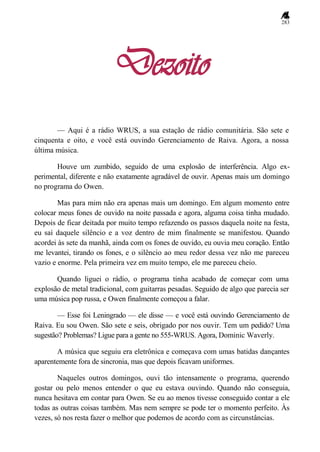 283
Dezoito
— Aqui é a rádio WRUS, a sua estação de rádio comunitária. São sete e
cinquenta e oito, e você está ouvindo Gerenciamento de Raiva. Agora, a nossa
última música.
Houve um zumbido, seguido de uma explosão de interferência. Algo ex-
perimental, diferente e não exatamente agradável de ouvir. Apenas mais um domingo
no programa do Owen.
Mas para mim não era apenas mais um domingo. Em algum momento entre
colocar meus fones de ouvido na noite passada e agora, alguma coisa tinha mudado.
Depois de ficar deitada por muito tempo refazendo os passos daquela noite na festa,
eu saí daquele silêncio e a voz dentro de mim finalmente se manifestou. Quando
acordei às sete da manhã, ainda com os fones de ouvido, eu ouvia meu coração. Então
me levantei, tirando os fones, e o silêncio ao meu redor dessa vez não me pareceu
vazio e enorme. Pela primeira vez em muito tempo, ele me pareceu cheio.
Quando liguei o rádio, o programa tinha acabado de começar com uma
explosão de metal tradicional, com guitarras pesadas. Seguido de algo que parecia ser
uma música pop russa, e Owen finalmente começou a falar.
— Esse foi Leningrado — ele disse — e você está ouvindo Gerenciamento de
Raiva. Eu sou Owen. São sete e seis, obrigado por nos ouvir. Tem um pedido? Uma
sugestão? Problemas? Ligue para a gente no 555-WRUS. Agora, Dominic Waverly.
A música que seguiu era eletrônica e começava com umas batidas dançantes
aparentemente fora de sincronia, mas que depois ficavam uniformes.
Naqueles outros domingos, ouvi tão intensamente o programa, querendo
gostar ou pelo menos entender o que eu estava ouvindo. Quando não conseguia,
nunca hesitava em contar para Owen. Se eu ao menos tivesse conseguido contar a ele
todas as outras coisas também. Mas nem sempre se pode ter o momento perfeito. Às
vezes, só nos resta fazer o melhor que podemos de acordo com as circunstâncias.
 