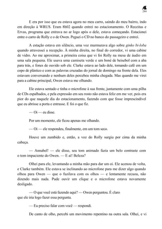 284
E era por isso que eu estava agora no meu carro, saindo do meu bairro, indo
em direção à WRUS. Eram 8h02 quando entrei no estacionamento. O Receitas e
Ervas, programa que entrava no ar logo após o dele, estava começando. Estacionei
entre o carro de Rolly e o de Owen. Peguei o CD no banco do passageiro e entrei.
A estação estava em silêncio, uma voz murmurava algo sobre ginko bi-loba
quando atravessei a recepção. À minha direita, no final do corredor, vi uma cabine
de vidro. Ao me aproximar, a primeira coisa que vi foi Rolly na mesa de áudio em
uma sala pequena. Ele usava uma camiseta verde e um boné de beisebol com a aba
para trás, e fones de ouvido sob ele. Clarke estava ao lado dele, tomando café em um
copo de plástico e com as palavras cruzadas do jornal de domingo na frente dela. Eles
estavam conversando e nenhum deles percebeu minha chegada. Mas quando me virei
para a cabine principal, Owen estava me olhando.
Ele estava sentado e tinha o microfone à sua frente, juntamente com uma pilha
de CDs espalhados, e pela expressão em seu rosto não estava feliz em me ver, pois era
pior do que naquele dia do estacionamento, fazendo com que fosse imprescindível
que eu abrisse a porta e entrasse. E foi o que fiz.
— Oi — eu disse.
Por um momento, ele ficou apenas me olhando.
— Oi — ele respondeu, finalmente, em um tom seco.
Houve um zumbido e, então, a voz do Rolly surgiu por cima da minha
cabeça.
— Annabel! — ele disse, seu tom animado fazia um belo contraste com
o tom impaciente do Owen. — E aí! Beleza?
Olhei para ele, levantando a minha mão para dar um oi. Ele acenou de volta,
e Clarke também. Ele estava se inclinando ao microfone para me dizer algo quando
olhou para Owen — que o fuzilava com os olhos — e lentamente recuou, não
dizendo mais nada. Pude ouvir um clique e o microfone estava novamente
desligado.
— O que você está fazendo aqui? — Owen perguntou. É claro
que ele iria logo fazer essa pergunta.
— Eu preciso falar com você — respondi.
De canto de olho, percebi um movimento repentino na outra sala. Olhei, e vi
 