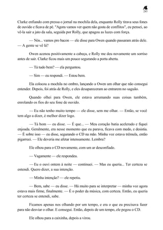285
Clarke enfiando com pressa o jornal na mochila dela, enquanto Rolly tirava seus fones
de ouvido e ficava de pé. "Agora vamos ver quem não gosta de conflitos", eu pensei, ao
vê-la sair a jato da sala, seguida por Rolly, que apagou as luzes com força.
— Nós... vamos pro bacon — ele disse para Owen quando passaram atrás dele.
— A gente se vê lá?
Owen acenou positivamente a cabeça, e Rolly me deu novamente um sorriso
antes de sair. Clarke ficou mais um pouco segurando a porta aberta.
— Tá tudo bem? — ela perguntou.
— Sim — eu respondi. — Estou bem.
Ela colocou a mochila no ombro, lançando a Owen um olhar que não consegui
entender. Depois, foi atrás de Rolly, e eles desapareceram ao entrarem no saguão.
Quando olhei para Owen, ele estava arrumando suas coisas também,
enrolando os fios do seu fone de ouvido.
— Eu não tenho muito tempo — ele disse, sem me olhar. — Então, se você
tem algo a dizer, é melhor dizer logo.
— Tá bom — eu disse. — É que... — Meu coração batia acelerado e fiquei
enjoada. Geralmente, era nesse momento que eu parava, ficava com medo, e desistia.
— É sobre isso — eu disse, segurando o CD na mão. Minha voz estava trêmula, então
pigarreei. — Ele deveria me afetar intensamente. Lembra?
Ele olhou para o CD novamente, com um ar desconfiado.
— Vagamente — ele respondeu.
— Eu o ouvi ontem à noite — continuei. — Mas eu queria... Ter certeza se
entendi. Quero dizer, a sua intenção.
— Minha intenção? — ele repetiu.
— Bem, sabe — eu disse. — Há muito para se interpretar — minha voz agora
estava mais firme, finalmente. — É o poder da música, com certeza. Então, eu queria
ter certeza se entendi, sabe.
Ficamos apenas nos olhando por um tempo, e era o que eu precisava fazer
para não desviar o olhar. E consegui. Então, depois de um tempo, ele pegou o CD.
Ele olhou para a caixinha, depois a virou.
 