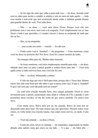288
— Se for algo tão sério que valha a pena tudo isso — ele disse, fazendo sinal
com as mãos para incluir o estúdio, a estática e nós no meio de tudo aquilo —, toda
essa merda e mal-estar que tem acontecido desde então é também grande demais
para guardar dentro de você. Você sabe disso.
— Não — eu disse —, você sabe disso, Owen. Porque você não tem
problemas com a sua raiva, nem com a de ninguém. Você simplesmente usa as suas
frases e tudo o que aprendeu, e é sempre sincero e nunca se arrepende de nada que
diz ou faz...
— Sim, eu me arrependo.
— ...mas eu não sou assim — concluí. — Eu não sou.
— Então como você é, Annabel? — ele perguntou. — Uma mentirosa, como
você me disse no primeiro dia? Por favor. Essa foi a maior mentira de todas.
Só consegui olhar para ele. Minhas mãos tremiam.
— Se fosse mentirosa, você teria simplesmente mentido para mim — ele disse,
olhando mais uma vez para o painel quando a estática ficou mais alta. — Você teria
agido como se tudo estivesse bem, mas você não fez isso.
— Não — eu disse, balançando a cabeça.
— E não me diga que isso é fácil para mim, porque não é. Esses dois últimos
meses têm sido uma bosta por não saber o que se passa com você. O que é, Annabel?
O que é tão ruim que você não pode nem me contar?
Eu senti meu coração batendo forte, meu sangue pulsando. Owen se virou
novamente para o painel, aumentando mais ainda o volume do CD, e quando o som
preencheu meus ouvidos, eu me dei conta do que estava sentindo. Eu estava com
raiva.
Com muita raiva. Raiva dele por ter me atacado. Raiva de mim por ter
demorado tanto para lutar. De cada chance que não aproveitei. Durante todos esses
meses, eu vinha tendo essa mesma reação, mas culpei meus nervos, ou medo. E não
era.
— Você não entende — eu disse a Owen.
— Conte pra mim, talvez eu entenda — ele respondeu, empurrando na minha
direção uma cadeira vazia que estava ao seu lado. — E o que — ele falou alto —
 