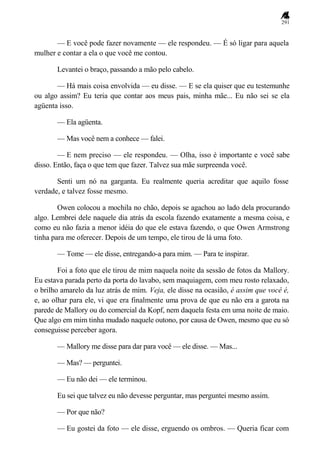 291
— E você pode fazer novamente — ele respondeu. — É só ligar para aquela
mulher e contar a ela o que você me contou.
Levantei o braço, passando a mão pelo cabelo.
— Há mais coisa envolvida — eu disse. — E se ela quiser que eu testemunhe
ou algo assim? Eu teria que contar aos meus pais, minha mãe... Eu não sei se ela
agüenta isso.
— Ela agüenta.
— Mas você nem a conhece — falei.
— E nem preciso — ele respondeu. — Olha, isso é importante e você sabe
disso. Então, faça o que tem que fazer. Talvez sua mãe surpreenda você.
Senti um nó na garganta. Eu realmente queria acreditar que aquilo fosse
verdade, e talvez fosse mesmo.
Owen colocou a mochila no chão, depois se agachou ao lado dela procurando
algo. Lembrei dele naquele dia atrás da escola fazendo exatamente a mesma coisa, e
como eu não fazia a menor idéia do que ele estava fazendo, o que Owen Armstrong
tinha para me oferecer. Depois de um tempo, ele tirou de lá uma foto.
— Tome — ele disse, entregando-a para mim. — Para te inspirar.
Foi a foto que ele tirou de mim naquela noite da sessão de fotos da Mallory.
Eu estava parada perto da porta do lavabo, sem maquiagem, com meu rosto relaxado,
o brilho amarelo da luz atrás de mim. Veja, ele disse na ocasião, é assim que você é,
e, ao olhar para ele, vi que era finalmente uma prova de que eu não era a garota na
parede de Mallory ou do comercial da Kopf, nem daquela festa em uma noite de maio.
Que algo em mim tinha mudado naquele outono, por causa de Owen, mesmo que eu só
conseguisse perceber agora.
— Mallory me disse para dar para você — ele disse. — Mas...
— Mas? — perguntei.
— Eu não dei — ele terminou.
Eu sei que talvez eu não devesse perguntar, mas perguntei mesmo assim.
— Por que não?
— Eu gostei da foto — ele disse, erguendo os ombros. — Queria ficar com
 