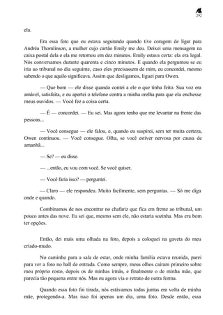 292
ela.
Era essa foto que eu estava segurando quando tive coragem de ligar para
Andréa Thomlinson, a mulher cujo cartão Emily me deu. Deixei uma mensagem na
caixa postal dela e ela me retornou em dez minutos. Emily estava certa: ela era legal.
Nós conversamos durante quarenta e cinco minutos. E quando ela perguntou se eu
iria ao tribunal no dia seguinte, caso eles precisassem de mim, eu concordei, mesmo
sabendo o que aquilo significava. Assim que desligamos, liguei para Owen.
— Que bom — ele disse quando contei a ele o que tinha feito. Sua voz era
amável, satisfeita, e eu apertei o telefone contra a minha orelha para que ela enchesse
meus ouvidos. — Você fez a coisa certa.
— É — concordei. — Eu sei. Mas agora tenho que me levantar na frente das
pessoas...
— Você consegue — ele falou, e, quando eu suspirei, sem ter muita certeza,
Owen continuou. — Você consegue. Olha, se você estiver nervosa por causa de
amanhã...
— Se? — eu disse.
— ...então, eu vou com você. Se você quiser.
— Você faria isso? — perguntei.
— Claro — ele respondeu. Muito facilmente, sem perguntas. — Só me diga
onde e quando.
Combinamos de nos encontrar no chafariz que fica em frente ao tribunal, um
pouco antes das nove. Eu sei que, mesmo sem ele, não estaria sozinha. Mas era bom
ter opções.
Então, dei mais uma olhada na foto, depois a coloquei na gaveta do meu
criado-mudo.
No caminho para a sala de estar, onde minha família estava reunida, parei
para ver a foto no hall de entrada. Como sempre, meus olhos caíram primeiro sobre
meu próprio rosto, depois os de minhas irmãs, e finalmente o de minha mãe, que
parecia tão pequena entre nós. Mas eu agora via o retrato de outra forma.
Quando essa foto foi tirada, nós estávamos todas juntas em volta de minha
mãe, protegendo-a. Mas isso foi apenas um dia, uma foto. Desde então, essa
 