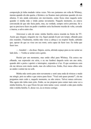 293
composição já tinha mudado várias vezes. Nós nos juntamos em volta de Whitney,
mesmo quando ela não queria, e Kirsten e eu ficamos mais próximas quando ela nos
afastou. E nós ainda estávamos em movimento, como ficou claro naquela noite
quando vi minha mãe e irmãs juntas novamente. Naquele momento, eu estava
convencida de que não fazia parte, mas, na verdade, sempre estive próxima. Só o
que eu precisava fazer era pedir e também seria facilmente trazida de volta, cercada
e imersa, a salvo entre elas.
Atravessei a sala de estar; minha família estava reunida na frente da TV.
Assim que cheguei, ninguém me viu; fiquei parada lá por um tempo, olhando para
eles reunidos. Finalmente, minha mãe virou a cabeça e eu respirei fundo, sabendo
que, apesar do que eu visse em seu rosto, seria capaz de fazer isso. Eu tinha que
fazer isso.
— Annabel — ela disse. Depois, sorriu, abrindo espaço para eu me sentar ao
lado dela. — Venha se sentar com a gente.
Hesitei por um momento, mas então olhei para Whitney. Ela estava me
olhando, sua expressão era séria, e eu me lembrei daquela noite um ano atrás,
quando abri a porta e apertei o interruptor, expondo-a à luz. O que aconteceu com
ela me deixou com muito medo, mas ela sobreviveu. Então, fixei meus olhos nela
ao andar e sentar-me no sofá.
Minha mãe sorriu para mim novamente e senti uma onda de tristeza e medo
me atingir, pois eu sabia o que estava para fazer. "Você está quase pronta?", ela me
perguntou mais cedo e, naquele momento, eu não estava. Talvez nunca estivesse.
Mas agora não tinha mais jeito. Então, ao me preparar para contar mais uma vez a
minha história, fiz o que Owen fez por mim tantas vezes: estendi a mão para minha
mãe e minha família. E, dessa vez, eu os trouxe comigo.
 