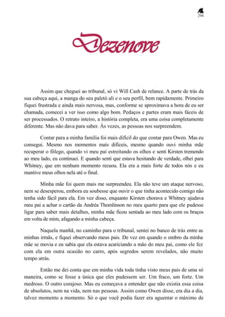 294
Dezenove
Assim que cheguei ao tribunal, só vi Will Cash de relance. A parte de trás da
sua cabeça aqui, a manga do seu paletó ali e o seu perfil, bem rapidamente. Primeiro
fiquei frustrada e ainda mais nervosa, mas, conforme se aproximava a hora de eu ser
chamada, comecei a ver isso como algo bom. Pedaços e partes eram mais fáceis de
ser processados. O retrato inteiro, a história completa, era uma coisa completamente
diferente. Mas não dava para saber. Às vezes, as pessoas nos surpreendem.
Contar para a minha família foi mais difícil do que contar para Owen. Mas eu
consegui. Mesmo nos momentos mais difíceis, mesmo quando ouvi minha mãe
recuperar o fôlego, quando vi meu pai estreitando os olhos e senti Kirsten tremendo
ao meu lado, eu continuei. E quando senti que estava hesitando de verdade, olhei para
Whitney, que em nenhum momento recuou. Ela era a mais forte de todos nós e eu
mantive meus olhos nela até o final.
Minha mãe foi quem mais me surpreendeu. Ela não teve um ataque nervoso,
nem se desesperou, embora eu soubesse que ouvir o que tinha acontecido comigo não
tenha sido fácil para ela. Em vez disso, enquanto Kirsten chorava e Whitney ajudava
meu pai a achar o cartão da Andréa Thomlinson no meu quarto para que ele pudesse
ligar para saber mais detalhes, minha mãe ficou sentada ao meu lado com os braços
em volta de mim, afagando a minha cabeça.
Naquela manhã, no caminho para o tribunal, sentei no banco de trás entre as
minhas irmãs, e fiquei observando meus pais. De vez em quando o ombro da minha
mãe se movia e eu sabia que ela estava acariciando a mão do meu pai, como ele fez
com ela em outra ocasião no carro, após segredos serem revelados, não muito
tempo atrás.
Então me dei conta que em minha vida toda tinha visto meus pais de uma só
maneira, como se fosse a única que eles pudessem ser. Um fraco, um forte. Um
medroso. O outro corajoso. Mas eu começava a entender que não existia essa coisa
de absolutos, nem na vida, nem nas pessoas. Assim como Owen disse, era dia a dia,
talvez momento a momento. Só o que você podia fazer era aguentar o máximo de
 
