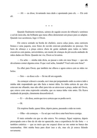 296
— Ali — eu disse, levantando meu dedo e apontando para ele. — Ele está
ali.
* * *
Quando finalmente terminou, saímos do saguão escuro do tribunal e sentimos
o sol do meio-dia, tão brilhante que meus olhos demoraram um pouco para se adaptar.
Quando isso aconteceu, logo vi Owen.
Ele estava sentado na borda do chafariz, usava calça jeans, uma camiseta
branca e uma jaqueta, seus fones de ouvido estavam pendurados no pescoço. Era
hora do almoço e a praça estava cheia de gente andando para todos os lados:
executivos com pastas, universitários, um monte de crianças da pré-escola andando de
mãos dadas em fileira. Quando me viu, Owen se levantou.
— Eu acho — minha mãe dizia, ao passar a mão em meu braço — que nós
deveríamos comer alguma coisa. O que você acha, Annabel? Você está com fome?
Eu olhei para Owen, que também me olhava e agora estava com as mãos no
bolso.
— Sim — eu disse a ela — Só me dê um segundo.
Ao começar a descer a escada, ouvi meu pai perguntando onde eu estava indo e
minha mãe respondendo que não fazia a menor idéia. Eu tinha certeza de que eles
estavam me olhando, mas não olhei para trás ao atravessar a praça, andar até Owen,
que estava com uma expressão estranha, que eu nunca tinha visto antes. Ele ficava
mudando de posição, claramente desconfortável.
— Ei — ele disse, assim que teve certeza que eu podia ouvir.
— Oi.
Ele respirou fundo, quase falou, depois parou, passando a mão no rosto.
— Olha—ele começou. — Eu sei que você deve estar bem brava comigo.
O mais estranho era que eu não estava. No começo, fiquei surpresa, depois
preocupada com o fato de ele não ter aparecido, mas a experiência foi tão forte — e
também catártica — que eu meio que me esqueci disso ao me sentar no banco das
testemunhas. Abri minha boca para dizer isso a ele, mas ele já estava falando
novamente.
 