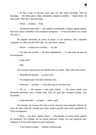 297
— O fato é que eu deveria estar aqui. Eu não tenho desculpa. Não há
desculpa, — Ele olhou para o chão, arrastando o sapato no asfalto. — Quero dizer, há
uma razão. Mas não é uma desculpa.
— Owen — eu disse. — Está...
— Aconteceu uma coisa — ele suspirou, balançando a cabeça negativamente.
Seu rosto estava vermelho e ele continuava irrequieto. — Uma coisa burra. Eu cometi
um erro, e...
Só naquele momento eu juntei as peças. A sua ausência. Essa vergonha
irrequieta. E o olho roxo de Will Cash. "Ai, meu Deus", pensei.
— Owen — eu disse em voz baixa. — Ai, não.
— Foi uma má escolha — ele disse rapidamente. — E uma coisa da qual eu
me arrependo.
— Uma coisa?
— Sim.
Um executivo passou por nós falando alto ao celular. Algo sobre uma fusão.
— Marcador de posição — eu disse a ele.
— Eu imaginei que você talvez dissesse isso.
— Fala sério — eu disse —, você sabia que eu iria dizer isso.
— Tá, tá. — Ele passou a mão pelo cabelo. — Eu estava tendo uma
discussão profunda com a minha mãe. Uma da qual não consegui escapar com
facilidade.
— Uma discussão — eu repeti — sobre o quê?
Novamente, ele recuou. Ele estava muito mal por causa daquilo. Depois de
estar do outro lado da verdade por tanto tempo, percebi que estava gostando de
fazer as perguntas.
— Bem — ele disse, depois tossiu. — Resumindo, eu estou sendo punido
no momento. Na verdade, até um futuro próximo. Então, tive que negociar uma
dispensa. E levou mais tempo do que eu pensava.
— Você está de castigo — afirmei, esclarecendo.
 