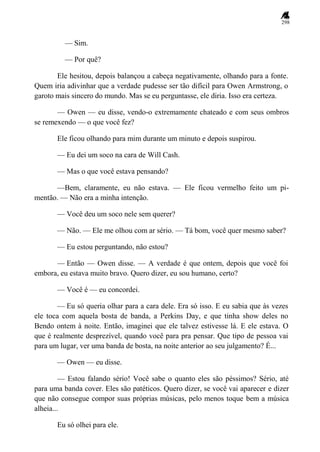298
— Sim.
— Por quê?
Ele hesitou, depois balançou a cabeça negativamente, olhando para a fonte.
Quem iria adivinhar que a verdade pudesse ser tão difícil para Owen Armstrong, o
garoto mais sincero do mundo. Mas se eu perguntasse, ele diria. Isso era certeza.
— Owen — eu disse, vendo-o extremamente chateado e com seus ombros
se remexendo — o que você fez?
Ele ficou olhando para mim durante um minuto e depois suspirou.
— Eu dei um soco na cara de Will Cash.
— Mas o que você estava pensando?
—Bem, claramente, eu não estava. — Ele ficou vermelho feito um pi-
mentão. — Não era a minha intenção.
— Você deu um soco nele sem querer?
— Não. — Ele me olhou com ar sério. — Tá bom, você quer mesmo saber?
— Eu estou perguntando, não estou?
— Então — Owen disse. — A verdade é que ontem, depois que você foi
embora, eu estava muito bravo. Quero dizer, eu sou humano, certo?
— Você é — eu concordei.
— Eu só queria olhar para a cara dele. Era só isso. E eu sabia que às vezes
ele toca com aquela bosta de banda, a Perkins Day, e que tinha show deles no
Bendo ontem à noite. Então, imaginei que ele talvez estivesse lá. E ele estava. O
que é realmente desprezível, quando você para pra pensar. Que tipo de pessoa vai
para um lugar, ver uma banda de bosta, na noite anterior ao seu julgamento? É...
— Owen — eu disse.
— Estou falando sério! Você sabe o quanto eles são péssimos? Sério, até
para uma banda cover. Eles são patéticos. Quero dizer, se você vai aparecer e dizer
que não consegue compor suas próprias músicas, pelo menos toque bem a música
alheia...
Eu só olhei para ele.
 
