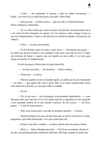 299
— Certo — ele confirmou. E passou a mão no cabelo novamente. —
Então... ele estava lá, eu olhei bem para a cara dele. Ponto final.
— Está na cara — eu disse, brava — que esse não é o final da história.
Owen continuou, contrariado.
— Eu vi o show deles que, como eu disse, foi péssimo. Saí para tomar um ar
e ele estava lá fora fumando um cigarro. Aí, ele começa a falar comigo. Como se
nós nos conhecêssemos. Como se ele não fosse a escória do mundo, um bosta de um
imbecil.
— Owen — eu disse suavemente.
— Eu fui ficando cada vez mais e mais bravo — ele hesitou um pouco. —
Eu sabia que deveria respirar e sair andando e tudo mais, mas não fiz isso. E então,
ele terminou de fumar o cigarro, deu um tapinha no meu ombro e se virou para
entrar novamente. E simplesmente...
Eu dei um passo à frente para me aproximar dele.
— ...me deu um estalo — ele terminou. — Perdi a cabeça.
— Tudo bem — eu disse.
— Mesmo quando eu estava fazendo aquilo, eu sabia que iria me arrepender
— ele disse —, que aquilo não valia a pena. Mas aí, já estava acontecendo. Estou
com muita raiva de mim, se você quer saber a verdade.
— Eu sei.
— Foi só um soco — ele resmungou, acrescentando rapidamente —, o que
não quer dizer que tudo bem. E eu tive muita sorte de o segurança ter nos separado
e nos mandado embora de lá sem chamar a polícia. Se ele tivesse... — ele ficou
quieto. — É que foi muita burrice.
— Mas você contou para a sua mãe de qualquer maneira — eu disse.
— Quando cheguei em casa, ela percebeu que eu estava muito bravo. Então,
perguntou o que tinha acontecido, e tive que contar para ela...
— Porque você fala a verdade — eu disse, dando mais um passo à frente.
— Bem, é — falou, olhando para mim. — Ela ficou, no mínimo, furiosa. E
me deu essa punição pesada, totalmente merecida. Mas hoje, quando eu tentei sair
 