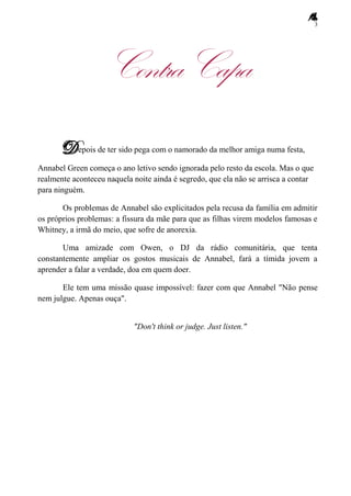 3
ContraCapa
epois de ter sido pega com o namorado da melhor amiga numa festa,
Annabel Green começa o ano letivo sendo ignorada pelo resto da escola. Mas o que
realmente aconteceu naquela noite ainda é segredo, que ela não se arrisca a contar
para ninguém.
Os problemas de Annabel são explicitados pela recusa da família em admitir
os próprios problemas: a fissura da mãe para que as filhas virem modelos famosas e
Whitney, a irmã do meio, que sofre de anorexia.
Uma amizade com Owen, o DJ da rádio comunitária, que tenta
constantemente ampliar os gostos musicais de Annabel, fará a tímida jovem a
aprender a falar a verdade, doa em quem doer.
Ele tem uma missão quase impossível: fazer com que Annabel "Não pense
nem julgue. Apenas ouça".
"Don't think or judge. Just listen."
 