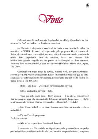 302
Vinte
Coloquei meus fones de ouvido, depois olhei para Rolly. Quando ele me deu
um sinal de "ok", me inclinei na direção do microfone.
— São sete e cinquenta e você está ouvindo nossa estação de rádio co-
munitária, a WRUS. Se você está esperando pelo programa Gerenciamento de
Raiva, ele voltará ao ar em — olhei para meu bloco de anotações onde, em cima da
minha bem organizada lista de músicas, havia um número dois
escrito bem grande, seguido de um ponto de exclamação — duas semanas.
Enquanto isso, eu sou Annabel, e você está ouvindo História da Minha Vida. Agora,
The Clash.
Continuei com meus fones de ouvido, olhando Rolly até que os primeiros
acordes de "Rebel Waltz" começassem. Então, finalmente expirei o ar que eu tinha
a sensação de estar segurando para sempre, no momento em que o alto-falante foi
ligado e ouvi a voz de Clarke.
— Bom — ela disse —, você nem parece mais tão nervosa.
— Isto é, ainda estou nervosa — falei.
— Você está indo muito bem — Rolly elogiou. — E eu não sei por que você
fica tão nervosa. Você não está andando de biquíni na frente das pessoas. — Clarke
se virou para ele, com um olhar de reprovação. — O que foi? É verdade!
— Isso é mais difícil — eu disse, tirando meus fones de ouvido —, bem
mais difícil.
— Por quê? — ele perguntou.
Eu dei de ombros.
— Não sei — respondi —, é mais real. Pessoal.
E realmente era. Na verdade, eu fiquei apavorada quando Owen me pediu
para substituí-lo quando sua mãe decidiu que tirar dele temporariamente o programa
 