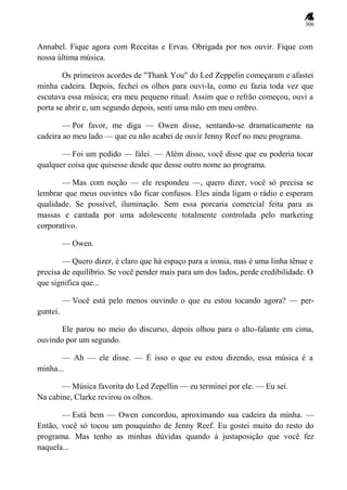 306
Annabel. Fique agora com Receitas e Ervas. Obrigada por nos ouvir. Fique com
nossa última música.
Os primeiros acordes de "Thank You" do Led Zeppelin começaram e afastei
minha cadeira. Depois, fechei os olhos para ouvi-la, como eu fazia toda vez que
escutava essa música; era meu pequeno ritual. Assim que o refrão começou, ouvi a
porta se abrir e, um segundo depois, senti uma mão em meu ombro.
— Por favor, me diga — Owen disse, sentando-se dramaticamente na
cadeira ao meu lado — que eu não acabei de ouvir Jenny Reef no meu programa.
— Foi um pedido — falei. — Além disso, você disse que eu poderia tocar
qualquer coisa que quisesse desde que desse outro nome ao programa.
— Mas com noção — ele respondeu —, quero dizer, você só precisa se
lembrar que meus ouvintes vão ficar confusos. Eles ainda ligam o rádio e esperam
qualidade. Se possível, iluminação. Sem essa porcaria comercial feita para as
massas e cantada por uma adolescente totalmente controlada pelo marketing
corporativo.
— Owen.
— Quero dizer, é claro que há espaço para a ironia, mas é uma linha tênue e
precisa de equilíbrio. Se você pender mais para um dos lados, perde credibilidade. O
que significa que...
— Você está pelo menos ouvindo o que eu estou tocando agora? — per-
guntei.
Ele parou no meio do discurso, depois olhou para o alto-falante em cima,
ouvindo por um segundo.
— Ah — ele disse. — É isso o que eu estou dizendo, essa música é a
minha...
— Música favorita do Led Zepellin — eu terminei por ele. — Eu sei.
Na cabine, Clarke revirou os olhos.
— Está bem — Owen concordou, aproximando sua cadeira da minha. —
Então, você só tocou um pouquinho de Jenny Reef. Eu gostei muito do resto do
programa. Mas tenho as minhas dúvidas quando à justaposição que você fez
naquela...
 