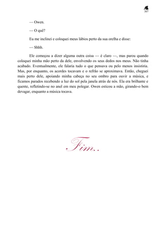 307
— Owen.
— O quê?
Eu me inclinei e coloquei meus lábios perto da sua orelha e disse:
— Shhh.
Ele começou a dizer alguma outra coisa — é claro —, mas parou quando
coloquei minha mão perto da dele, envolvendo os seus dedos nos meus. Não tinha
acabado. Eventualmente, ele falaria tudo o que pensava ou pelo menos insistiria.
Mas, por enquanto, os acordes tocavam e o refrão se aproximava. Então, cheguei
mais perto dele, apoiando minha cabeça no seu ombro para ouvir a música, e
ficamos parados recebendo a luz do sol pela janela atrás de nós. Ela era brilhante e
quente, refletindo-se no anel em meu polegar. Owen esticou a mão, girando-o bem
devagar, enquanto a música tocava.
Fim..
 