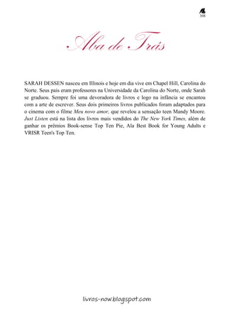 308
Aba de Trás
SARAH DESSEN nasceu em Illinois e hoje em dia vive em Chapel Hill, Carolina do
Norte. Seus pais eram professores na Universidade da Carolina do Norte, onde Sarah
se graduou. Sempre foi uma devoradora de livros e logo na infância se encantou
com a arte de escrever. Seus dois primeiros livros publicados foram adaptados para
o cinema com o filme Meu novo amor, que revelou a sensação teen Mandy Moore.
Just Listen está na lista dos livros mais vendidos do The New York Times, além de
ganhar os prêmios Book-sense Top Ten Pie, Ala Best Book for Young Adults e
VRISR Teen's Top Ten.
livros-now.blogspot.com
 