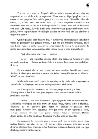 32
Por isso, ao chegar ao Mayor's Village quinze minutos depois, não me
surpreendi ao ver minha mãe me esperando. Como sempre, fiquei perplexa em ver
como ela era pequena. Mas minha perspectiva era um tanto distorcida, afinal de
contas, eu, a mais baixa das irmãs, tinha 1,70 metro, enquanto Kirsten era um
centímetro mais alta do que eu e Whitney media 1,78 metro. Meu pai se destacava
com seus 1,58 metro, fazendo minha mãe sempre destoar quando estávamos todos
juntos, como naqueles testes de múltipla escolha em que você tem que eliminar a
resposta diferente.
Quando parei ao lado do carro dela, vi Whitney de braços cruzados sentada no
banco do passageiro. Ela parecia irritada, o que não era nenhuma novidade, então
nem liguei. Peguei a minha nécessaire de maquiagem da bolsa e fui ao encontro da
minha mãe, que estava parada perto do pára-choque e com o porta-malas aberto.
— Você não precisava ter vindo — eu disse.
— Eu sei — ela respondeu sem me olhar e me dando um tupperware com
um garfo em cima. — Salada de frutas. Não tive tempo de preparar um sanduíche.
Sente-se.
Eu me sentei, abri o pote e logo dei uma garfada. Percebi que estava
faminta, é claro, pois vomitara o pouco que tinha conseguido comer no almoço.
Meu Deus, que dia péssimo.
Minha mãe tirou a nécessaire de maquiagem da minha mão e começou a
vasculhá-la, depois pegou uma sombra compacta e meu pó de arroz.
— Whitney — ela chamou —, me dê as roupas que estão aí, por favor.
Whitney bufou e depois se virou para pegar as blusas que estavam no cabide
pendurado atrás dela.
— Pronto — ela disse secamente e quase jogando tudo no banco traseiro.
Minha mãe tentou pegá-las, mas estava um pouco longe, e então tomei a iniciativa.
Enquanto eu me esticava para pegar os cabides e puxá-los para
mais perto, Whitney ficou segurando tudo por cerca de um segundo a mais,
e fiquei surpresa com sua força quando nossos olhares se cruzaram. Depois
de um tempo, ela soltou os cabides de repente e voltou a me dar as costas.
Eu procurava ter paciência com a minha irmã. Em momentos como esse,
tentava lembrar que não era com ela que eu estava chateada, mas com o seu
distúrbio alimentar. Mas era muito difícil diferenciar uma coisa da outra, pois esse tipo
de atitude sempre foi típico dela.
 