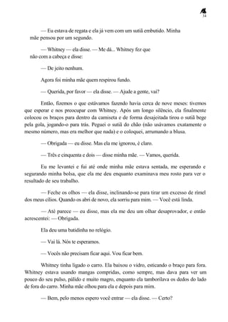 34
— Eu estava de regata e ela já vem com um sutiã embutido. Minha
mãe pensou por um segundo.
— Whitney — ela disse. — Me dá... Whitney fez que
não com a cabeça e disse:
— De jeito nenhum.
Agora foi minha mãe quem respirou fundo.
— Querida, por favor — ela disse. — Ajude a gente, vai?
Então, fizemos o que estávamos fazendo havia cerca de nove meses: tivemos
que esperar e nos preocupar com Whitney. Após um longo silêncio, ela finalmente
colocou os braços para dentro da camiseta e de forma desajeitada tirou o sutiã bege
pela gola, jogando-o para trás. Peguei o sutiã do chão (não usávamos exatamente o
mesmo número, mas era melhor que nada) e o coloquei, arrumando a blusa.
— Obrigada — eu disse. Mas ela me ignorou, é claro.
— Três e cinquenta e dois — disse minha mãe. — Vamos, querida.
Eu me levantei e fui até onde minha mãe estava sentada, me esperando e
segurando minha bolsa, que ela me deu enquanto examinava meu rosto para ver o
resultado de seu trabalho.
— Feche os olhos — ela disse, inclinando-se para tirar um excesso de rímel
dos meus cílios. Quando os abri de novo, ela sorriu para mim. — Você está linda.
— Até parece — eu disse, mas ela me deu um olhar desaprovador, e então
acrescentei: — Obrigada.
Ela deu uma batidinha no relógio.
— Vai lá. Nós te esperamos.
— Vocês não precisam ficar aqui. Vou ficar bem.
Whitney tinha ligado o carro. Ela baixou o vidro, esticando o braço para fora.
Whitney estava usando mangas compridas, como sempre, mas dava para ver um
pouco do seu pulso, pálido e muito magro, enquanto ela tamborilava os dedos do lado
de fora do carro. Minha mãe olhou para ela e depois para mim.
— Bem, pelo menos espero você entrar — ela disse. — Certo?
 