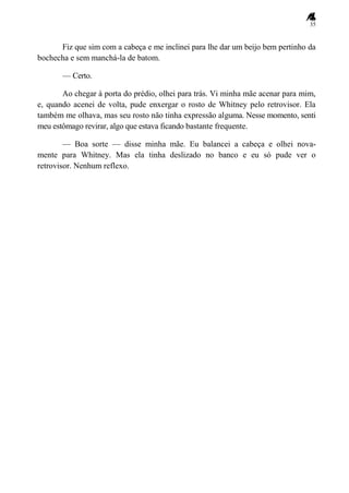 35
Fiz que sim com a cabeça e me inclinei para lhe dar um beijo bem pertinho da
bochecha e sem manchá-la de batom.
— Certo.
Ao chegar à porta do prédio, olhei para trás. Vi minha mãe acenar para mim,
e, quando acenei de volta, pude enxergar o rosto de Whitney pelo retrovisor. Ela
também me olhava, mas seu rosto não tinha expressão alguma. Nesse momento, senti
meu estômago revirar, algo que estava ficando bastante frequente.
— Boa sorte — disse minha mãe. Eu balancei a cabeça e olhei nova-
mente para Whitney. Mas ela tinha deslizado no banco e eu só pude ver o
retrovisor. Nenhum reflexo.
 