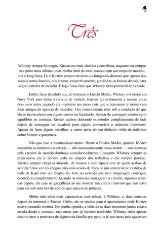 36
Três
Whitney sempre foi magra. Kirsten era mais cheinha e curvilínea, enquanto eu sempre
tive porte mais atlético, mas minha irmã do meio nasceu com um corpo de modelo:
alta e longilínea, Eu e Kirsten sempre ouvimos os fotógrafos dizerem que, apesar dos
nossos rostos bonitos, nós éramos, respectivamente, gordinhas ou baixas demais para
seguir carreira de modelo. E logo ficou claro que Whitney tinha potencial de verdade.
Então, ficou decidido que, ao terminar o Ensino Médio, Whitney iria morar em
Nova York para tentar a carreira de modelo. Kirsten fez exatamente a mesma coisa
dois anos antes, quando ela implorou aos meus pais que a deixassem ir morar com
duas amigas da agência de modelos. Eles concordaram, mas sob a condição de que
ela se matriculasse em alguns cursos na faculdade. Apesar de conseguir manter certo
equilíbrio no começo, Kirsten acabou deixando os estudos completamente de lado
depois de conseguir ser escalada para alguns comerciais e anúncios impressos.
Apesar de fazer alguns trabalhos, a maior parte do seu dinheiro vinha de trabalhos
como hostess e garçonete.
Não que isso a incomodasse muito. Desde o Ensino Médio, quando Kirsten
descobriu os meninos e a cerveja — não necessariamente nessa ordem — seu interesse
pela carreira de modelo diminuiu consideravelmente. Enquanto Whitney sempre se
preocupava em ir dormir cedo na véspera dos trabalhos e era sempre pontual,
Kirsten sempre chegava atrasada, de ressaca e com aquela cara de quem acabou de
acordar. Uma vez ela chegou para uma sessão de fotos de um comercial de vestidos de
baile da Kopf com um chupão tão forte no pescoço que nem maquiagem conseguiu
escondê-lo completamente. Quando os anúncios começaram a circular, algumas sema-
nas depois, ela caiu na gargalhada ao me mostrar um círculo marrom que mal dava
para ver sob uma tira do vestido que parecia de princesa.
Minha mãe tinha mais expectativas com relação à Whitney, e, duas semanas
depois de terminar o Ensino Médio, ela se mudou para o apartamento onde Kirsten
estava morando sozinha. Em minha opinião, a idéia de as duas morarem juntas estava
errada desde o começo, mas meus pais já haviam resolvido: Whitney tinha apenas
dezoito anos e precisava de alguém da família por perto, e já que meus pais ajudavam
 
