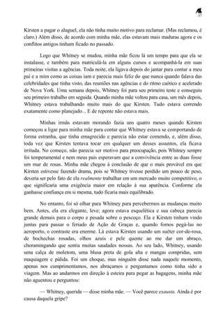 37
Kirsten a pagar o aluguel, ela não tinha muito motivo para reclamar. (Mas reclamou, é
claro.) Além disso, de acordo com minha mãe, elas estavam mais maduras agora e os
conflitos antigos tinham ficado no passado.
Logo que Whitney se mudou, minha mãe ficou lá um tempo para que ela se
instalasse, e também para matriculá-la em alguns cursos e acompanhá-la em suas
primeiras visitas a agências. Toda noite, ela ligava depois do jantar para contar a meu
pai e a mim como as coisas iam e parecia mais feliz do que nunca quando falava das
celebridades que tinha visto, das reuniões nas agências e do ritmo caótico e acelerado
de Nova York. Uma semana depois, Whitney foi para seu primeiro teste e conseguiu
seu primeiro trabalho em seguida. Quando minha mãe voltou para casa, um mês depois,
Whitney estava trabalhando muito mais do que Kirsten. Tudo estava correndo
exatamente como planejado... E de repente não estava mais.
Minhas irmãs estavam morando fazia uns quatro meses quando Kirsten
começou a ligar para minha mãe para contar que Whitney estava se comportando de
forma estranha, que tinha emagrecido e parecia não estar comendo, e, além disso,
toda vez que Kirsten tentava tocar em qualquer um desses assuntos, ela ficava
irritada. No começo, não parecia ser motivo para preocupação, pois Whitney sempre
foi temperamental e nem meus pais esperavam que a convivência entre as duas fosse
um mar de rosas. Minha mãe chegou à conclusão de que o mais provável era que
Kirsten estivesse fazendo drama, pois se Whitney tivesse perdido um pouco de peso,
deveria ser pelo fato de ela realmente trabalhar em um mercado muito competitivo, o
que significaria uma exigência maior em relação à sua aparência. Conforme ela
ganhasse confiança em si mesma, tudo ficaria mais equilibrado.
No entanto, foi só olhar para Whitney para percebermos as mudanças muito
bem. Antes, ela era elegante, leve; agora estava esquelética e sua cabeça parecia
grande demais para o corpo e pesada sobre o pescoço. Ela e Kirsten tinham vindo
juntas para passar o feriado de Ação de Graças e, quando fomos pegá-las no
aeroporto, o contraste era enorme. Lá estava Kirsten usando um suéter cor-de-rosa,
de bochechas rosadas, olhos azuis e pele quente ao me dar um abraço,
choramingando que sentia muitas saudades nossas. Ao seu lado, Whitney, usando
uma calça de moletom, uma blusa preta de gola alta e mangas compridas, sem
maquiagem e pálida. Foi um choque, mas ninguém disse nada naquele momento,
apenas nos cumprimentamos, nos abraçamos e perguntamos como tinha sido a
viagem. Mas ao andarmos em direção à esteira para pegar as bagagens, minha mãe
não aguentou e perguntou:
— Whitney, querida — disse minha mãe. — Você parece exausta. Ainda é por
causa daquela gripe?
 