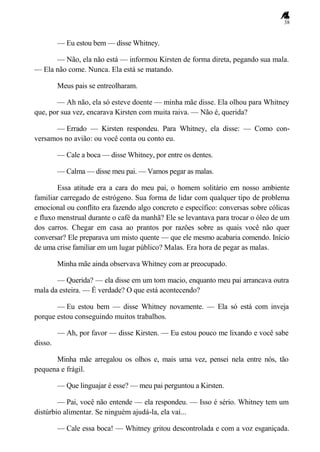 38
— Eu estou bem — disse Whitney.
— Não, ela não está — informou Kirsten de forma direta, pegando sua mala.
— Ela não come. Nunca. Ela está se matando.
Meus pais se entreolharam.
— Ah não, ela só esteve doente — minha mãe disse. Ela olhou para Whitney
que, por sua vez, encarava Kirsten com muita raiva. — Não é, querida?
— Errado — Kirsten respondeu. Para Whitney, ela disse: — Como con-
versamos no avião: ou você conta ou conto eu.
— Cale a boca — disse Whitney, por entre os dentes.
— Calma — disse meu pai. — Vamos pegar as malas.
Essa atitude era a cara do meu pai, o homem solitário em nosso ambiente
familiar carregado de estrógeno. Sua forma de lidar com qualquer tipo de problema
emocional ou conflito era fazendo algo concreto e específico: conversas sobre cólicas
e fluxo menstrual durante o café da manhã? Ele se levantava para trocar o óleo de um
dos carros. Chegar em casa ao prantos por razões sobre as quais você não quer
conversar? Ele preparava um misto quente — que ele mesmo acabaria comendo. Início
de uma crise familiar em um lugar público? Malas. Era hora de pegar as malas.
Minha mãe ainda observava Whitney com ar preocupado.
— Querida? — ela disse em um tom macio, enquanto meu pai arrancava outra
mala da esteira. — É verdade? O que está acontecendo?
— Eu estou bem — disse Whitney novamente. — Ela só está com inveja
porque estou conseguindo muitos trabalhos.
— Ah, por favor — disse Kirsten. — Eu estou pouco me lixando e você sabe
disso.
Minha mãe arregalou os olhos e, mais uma vez, pensei nela entre nós, tão
pequena e frágil.
— Que linguajar é esse? — meu pai perguntou a Kirsten.
— Pai, você não entende — ela respondeu. — Isso é sério. Whitney tem um
distúrbio alimentar. Se ninguém ajudá-la, ela vai...
— Cale essa boca! — Whitney gritou descontrolada e com a voz esganiçada.
 