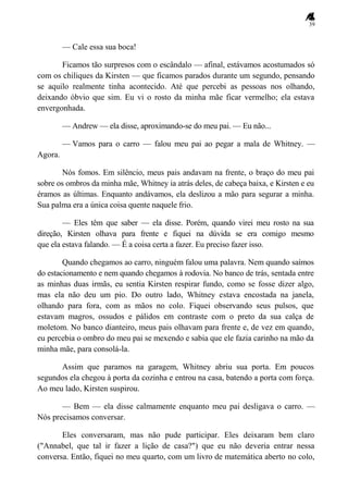 39
— Cale essa sua boca!
Ficamos tão surpresos com o escândalo — afinal, estávamos acostumados só
com os chiliques da Kirsten — que ficamos parados durante um segundo, pensando
se aquilo realmente tinha acontecido. Até que percebi as pessoas nos olhando,
deixando óbvio que sim. Eu vi o rosto da minha mãe ficar vermelho; ela estava
envergonhada.
— Andrew — ela disse, aproximando-se do meu pai. — Eu não...
— Vamos para o carro — falou meu pai ao pegar a mala de Whitney. —
Agora.
Nós fomos. Em silêncio, meus pais andavam na frente, o braço do meu pai
sobre os ombros da minha mãe, Whitney ia atrás deles, de cabeça baixa, e Kirsten e eu
éramos as últimas. Enquanto andávamos, ela deslizou a mão para segurar a minha.
Sua palma era a única coisa quente naquele frio.
— Eles têm que saber — ela disse. Porém, quando virei meu rosto na sua
direção, Kirsten olhava para frente e fiquei na dúvida se era comigo mesmo
que ela estava falando. — É a coisa certa a fazer. Eu preciso fazer isso.
Quando chegamos ao carro, ninguém falou uma palavra. Nem quando saímos
do estacionamento e nem quando chegamos à rodovia. No banco de trás, sentada entre
as minhas duas irmãs, eu sentia Kirsten respirar fundo, como se fosse dizer algo,
mas ela não deu um pio. Do outro lado, Whitney estava encostada na janela,
olhando para fora, com as mãos no colo. Fiquei observando seus pulsos, que
estavam magros, ossudos e pálidos em contraste com o preto da sua calça de
moletom. No banco dianteiro, meus pais olhavam para frente e, de vez em quando,
eu percebia o ombro do meu pai se mexendo e sabia que ele fazia carinho na mão da
minha mãe, para consolá-la.
Assim que paramos na garagem, Whitney abriu sua porta. Em poucos
segundos ela chegou à porta da cozinha e entrou na casa, batendo a porta com força.
Ao meu lado, Kirsten suspirou.
— Bem — ela disse calmamente enquanto meu pai desligava o carro. —
Nós precisamos conversar.
Eles conversaram, mas não pude participar. Eles deixaram bem claro
("Annabel, que tal ir fazer a lição de casa?") que eu não deveria entrar nessa
conversa. Então, fiquei no meu quarto, com um livro de matemática aberto no colo,
 