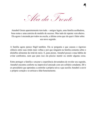 4
Aba da Frente
Annabel Green aparentemente tem tudo. - amigos legais, uma família acolhedora,
boas notas e uma carreira de modelo de sucesso. Mas tudo de repente vem abaixo.
Ela agora é encarada por todos na escola, a última coisa que ela quer é falar sobre
seu novo segredo.
A família agora parece frágil também. Ela se pergunta o que causou o rigoroso
silêncio entre suas irmãs mais velhas e por que ninguém na família comenta sobre o
distúrbio alimentar da irmã do meio. E, para piorar, Annabel possui o mau hábito de
evitar confrontos, nem que para isso ela precise mentir ou omitir alguma coisa.
Entre proteger a família e encarar a experiência devastadora de revelar seu segredo,
Annabel encontra conforto na improvável amizade com um solitário estudante, DJ e
ex-presidiário que aprendeu a controlar a própria raiva e que auxilia Annabel a ouvir
o próprio coração e se arriscar a falar honestamente.
 