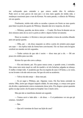 40
me esforçando para entender o que estava sendo dito lá embaixo.
Pude ouvir os tons graves do meu pai e os tons mais agudos de minha mãe, e
mudanças ocasionais para o tom de Kirsten. Na outra parede, o silêncio de Whitney
em seu quarto.
Finalmente, minha mãe subiu as escadas e passou em frente ao meu quarto
para bater na porta do quarto de Whitney. Quando não teve resposta, ela disse:
— Whitney, querida, me deixe entrar. — E nada. Ela ficou lá durante um ou
dois minutos antes de eu ouvir a porta se abrir e depois fechar novamente.
Desci as escadas e vi Kirsten e meu pai sentados à mesa da cozinha olhando
para um queijo quente.
— Olha, pai — ela disse enquanto eu abria a porta do armário para pegar
um copo — ela explica tudo de forma bem convincente. Ela vai fazer uma lavagem
cerebral em mamãe em três segundos.
— Tenho certeza de que não é assim — disse meu pai a ela. — Dê um
pouco de crédito para sua mãe.
Kirsten fez que não com a cabeça.
— Ela está doente, pai. Ela quase nunca come, e quando come, é estranho.
Não come nem meia maçã no café da manhã e só três bolachas salgadas no almoço.
E malha o tempo todo. A academia que fica na esquina de casa é 24 horas, e, às vezes,
eu me levanto e ela não está em casa. Sei que ela está na academia.
— Talvez ela não esteja — disse meu pai.
— Eu já segui a Whitney, pai. Algumas vezes. Ela fica horas correndo na
esteira. Olha, assim que cheguei naquela cidade, fiz uma amiga, e a moça com quem
ela dividia o apartamento estava exatamente desse jeito. Ela chegou a pesar quarenta
quilos ou algo assim: ela foi parar no hospital. Isso é muito sério.
Meu pai não se manifestou durante um segundo.
— Vamos ouvir o lado dela — ele disse. — E aí poderemos ver em que pé
estamos. Annabel?
— Sim.
— Que tal ir terminar de fazer sua lição de casa?
 