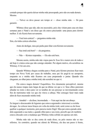 44
contado porque não queria deixar minha mãe preocupada, pois não era nada demais.
Mesmo.
— Talvez eu deva passar um tempo aí — disse minha mãe. — Só para
garantir.
Whitney disse que não, não era necessário, pois elas viriam para casa em duas
semanas para o Natal e era disso que ela estava precisando: uma pausa para dormir
melhor. E ela ficaria bem novamente.
— Você tem certeza? — perguntou minha mãe.
Sim, ela tinha certeza absoluta.
Antes de desligar, meu pai pediu para falar com Kirsten novamente.
— Sua irmã está bem? — ele perguntou.
— Não — Kirsten respondeu. — Ela não está bem.
Mesmo assim, minha mãe não viajou para lá. Esse foi o maior erro de todos e
até hoje é a única coisa que não consigo entender. Por algum motivo, ela acreditou na
Whitney. E foi um erro.
Quando Whitney chegou sozinha para o Natal, pois Kirsten precisou ficar mais
tempo em Nova York por causa do trabalho, meu pai foi pegá-la no aeroporto,
enquanto eu e minha mãe ficamos em casa preparando o jantar. Quando eles
chegaram, ao olhar para a minha irmã, não acreditei no que vi.
Ela estava magra demais! Esquelética. Era claramente perceptível, mesmo
que ela usasse roupas mais largas do que na última vez que a vi. Seus olhos pareciam
afundar no rosto e dava para ver os tendões do seu pescoço se movimentando como
fios de marionetes toda vez que ela virava a cabeça. Não consegui fazer mais nada
além de ficar encarando minha irmã.
— Annabel — ela disse, incomodada. — Vem aqui me dar um abraço.
Eu larguei o descascador de legumes que estava segurando e atravessei a cozinha
devagar. Ao colocar meus braços em volta da minha irmã, senti como se ela fosse
quebrar a qualquer momento, pois parecia muito frágil. Meu pai estava parado atrás
dela segurando a sua mala e, quando olhei para o seu rosto, percebi que ele também
estava chocado com a mudança que Whitney tinha sofrido em apenas um mês.
Minha mãe não se deu conta de nada disso, ou pelo menos não se ma-
nifestou. Ao contrário, quando me afastei de Whitney, ela deu um passo à frente,
 