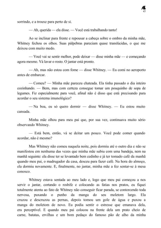 45
sorrindo, e a trouxe para perto de si.
— Ah, querida — ela disse. — Você está trabalhando tanto!
Ao se inclinar para frente e repousar a cabeça sobre o ombro da minha mãe,
Whitney fechou os olhos. Suas pálpebras pareciam quase translúcidas, o que me
deixou com muito medo.
— Você vai se sentir melhor, pode deixar — disse minha mãe — e começando
agora mesmo. Vá lavar o rosto. O jantar está pronto.
— Ah, mas não estou com fome — disse Whitney. — Eu comi no aeroporto
antes de embarcar.
— Comeu? — Minha mãe pareceu chateada. Ela tinha passado o dia inteiro
cozinhando. — Bem, mas com certeza consegue tomar um pouquinho de sopa de
legumes. Fiz especialmente para você, afinal não é disso que está precisando para
acordar o seu sistema imunológico?
— Na boa, eu só quero dormir — disse Whitney. — Eu estou muito
cansada.
Minha mãe olhou para meu pai que, por sua vez, continuava muito sério
observando Whitney.
— Está bem, então, vá se deitar um pouco. Você pode comer quando
acordar, não é mesmo?
Mas Whitney não comeu naquela noite, pois dormiu até o outro dia e não se
manifestou em nenhuma das vezes que minha mãe subiu com uma bandeja, nem na
manhã seguinte: ela disse ter se levantado bem cedinho e já ter tomado café da manhã
quando meu pai, o madrugador da casa, desceu para fazer café. Na hora do almoço,
ela dormiu novamente. E, finalmente, no jantar, minha mãe a fez sentar-se à mesa
conosco.
Whitney estava sentada ao meu lado e, logo que meu pai começou a nos
servir o jantar, cortando o rosbife e colocando as fatias nos pratos, eu fiquei
totalmente atenta ao fato de Whitney não conseguir ficar parada, se contorcendo toda
nervosa, puxando o punho da manga do seu moletom largo. Ela
cruzou e descruzou as pernas, depois tomou um gole de água e puxou a
manga do moletom de novo. Eu podia sentir o estresse que emanava dela,
era perceptível. E quando meu pai colocou na frente dela um prato cheio de
carne, batatas, ervilhas e um bom pedaço do famoso pão de alho da minha
 