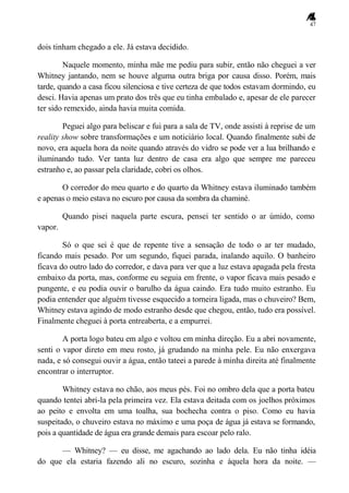 47
dois tinham chegado a ele. Já estava decidido.
Naquele momento, minha mãe me pediu para subir, então não cheguei a ver
Whitney jantando, nem se houve alguma outra briga por causa disso. Porém, mais
tarde, quando a casa ficou silenciosa e tive certeza de que todos estavam dormindo, eu
desci. Havia apenas um prato dos três que eu tinha embalado e, apesar de ele parecer
ter sido remexido, ainda havia muita comida.
Peguei algo para beliscar e fui para a sala de TV, onde assisti à reprise de um
reality show sobre transformações e um noticiário local. Quando finalmente subi de
novo, era aquela hora da noite quando através do vidro se pode ver a lua brilhando e
iluminando tudo. Ver tanta luz dentro de casa era algo que sempre me pareceu
estranho e, ao passar pela claridade, cobri os olhos.
O corredor do meu quarto e do quarto da Whitney estava iluminado também
e apenas o meio estava no escuro por causa da sombra da chaminé.
Quando pisei naquela parte escura, pensei ter sentido o ar úmido, como
vapor.
Só o que sei é que de repente tive a sensação de todo o ar ter mudado,
ficando mais pesado. Por um segundo, fiquei parada, inalando aquilo. O banheiro
ficava do outro lado do corredor, e dava para ver que a luz estava apagada pela fresta
embaixo da porta, mas, conforme eu seguia em frente, o vapor ficava mais pesado e
pungente, e eu podia ouvir o barulho da água caindo. Era tudo muito estranho. Eu
podia entender que alguém tivesse esquecido a torneira ligada, mas o chuveiro? Bem,
Whitney estava agindo de modo estranho desde que chegou, então, tudo era possível.
Finalmente cheguei à porta entreaberta, e a empurrei.
A porta logo bateu em algo e voltou em minha direção. Eu a abri novamente,
senti o vapor direto em meu rosto, já grudando na minha pele. Eu não enxergava
nada, e só consegui ouvir a água, então tateei a parede à minha direita até finalmente
encontrar o interruptor.
Whitney estava no chão, aos meus pés. Foi no ombro dela que a porta bateu
quando tentei abri-la pela primeira vez. Ela estava deitada com os joelhos próximos
ao peito e envolta em uma toalha, sua bochecha contra o piso. Como eu havia
suspeitado, o chuveiro estava no máximo e uma poça de água já estava se formando,
pois a quantidade de água era grande demais para escoar pelo ralo.
— Whitney? — eu disse, me agachando ao lado dela. Eu não tinha idéia
do que ela estaria fazendo ali no escuro, sozinha e àquela hora da noite. —
 