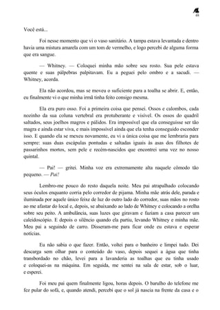 48
Você está...
Foi nesse momento que vi o vaso sanitário. A tampa estava levantada e dentro
havia uma mistura amarela com um tom de vermelho, e logo percebi de alguma forma
que era sangue.
— Whitney. — Coloquei minha mão sobre seu rosto. Sua pele estava
quente e suas pálpebras palpitavam. Eu a peguei pelo ombro e a sacudi. —
Whitney, acorda.
Ela não acordou, mas se moveu o suficiente para a toalha se abrir. E, então,
eu finalmente vi o que minha irmã tinha feito consigo mesma.
Ela era puro osso. Foi a primeira coisa que pensei. Ossos e calombos, cada
nozinho da sua coluna vertebral era protuberante e visível. Os ossos do quadril
saltados, seus joelhos magros e pálidos. Era impossível que ela conseguisse ser tão
magra e ainda estar viva, e mais impossível ainda que ela tenha conseguido esconder
isso. E quando ela se mexeu novamente, eu vi a única coisa que me lembraria para
sempre: suas duas escápulas pontudas e saltadas iguais às asas dos filhotes de
passarinhos mortos, sem pele e recém-nascidos que encontrei uma vez no nosso
quintal.
— Pai! — gritei. Minha voz era extremamente alta naquele cômodo tão
pequeno. — Pai!
Lembro-me pouco do resto daquela noite. Meu pai atrapalhado colocando
seus óculos enquanto corria pelo corredor de pijama. Minha mãe atrás dele, parada e
iluminada por aquele único feixe de luz do outro lado do corredor, suas mãos no rosto
ao me afastar do local e, depois, se abaixando ao lado de Whitney e colocando a orelha
sobre seu peito. A ambulância, suas luzes que giravam e faziam a casa parecer um
caleidoscópio. E depois o silêncio quando ela partiu, levando Whitney e minha mãe.
Meu pai a seguindo de carro. Disseram-me para ficar onde eu estava e esperar
notícias.
Eu não sabia o que fazer. Então, voltei para o banheiro e limpei tudo. Dei
descarga sem olhar para o conteúdo do vaso, depois sequei a água que tinha
transbordado no chão, levei para a lavanderia as toalhas que eu tinha usado
e coloquei-as na máquina. Em seguida, me sentei na sala de estar, sob o luar,
e esperei.
Foi meu pai quem finalmente ligou, horas depois. O barulho do telefone me
fez pular do sofá, e, quando atendi, percebi que o sol já nascia na frente da casa e o
 