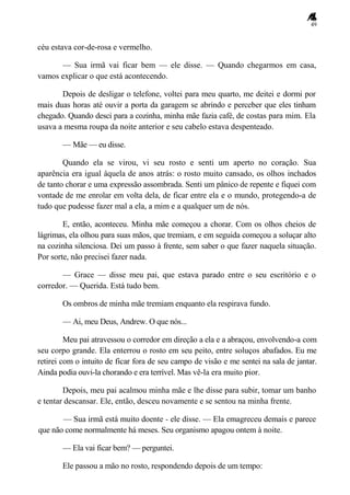49
céu estava cor-de-rosa e vermelho.
— Sua irmã vai ficar bem — ele disse. — Quando chegarmos em casa,
vamos explicar o que está acontecendo.
Depois de desligar o telefone, voltei para meu quarto, me deitei e dormi por
mais duas horas até ouvir a porta da garagem se abrindo e perceber que eles tinham
chegado. Quando desci para a cozinha, minha mãe fazia café, de costas para mim. Ela
usava a mesma roupa da noite anterior e seu cabelo estava despenteado.
— Mãe — eu disse.
Quando ela se virou, vi seu rosto e senti um aperto no coração. Sua
aparência era igual àquela de anos atrás: o rosto muito cansado, os olhos inchados
de tanto chorar e uma expressão assombrada. Senti um pânico de repente e fiquei com
vontade de me enrolar em volta dela, de ficar entre ela e o mundo, protegendo-a de
tudo que pudesse fazer mal a ela, a mim e a qualquer um de nós.
E, então, aconteceu. Minha mãe começou a chorar. Com os olhos cheios de
lágrimas, ela olhou para suas mãos, que tremiam, e em seguida começou a soluçar alto
na cozinha silenciosa. Dei um passo à frente, sem saber o que fazer naquela situação.
Por sorte, não precisei fazer nada.
— Grace — disse meu pai, que estava parado entre o seu escritório e o
corredor. — Querida. Está tudo bem.
Os ombros de minha mãe tremiam enquanto ela respirava fundo.
— Ai, meu Deus, Andrew. O que nós...
Meu pai atravessou o corredor em direção a ela e a abraçou, envolvendo-a com
seu corpo grande. Ela enterrou o rosto em seu peito, entre soluços abafados. Eu me
retirei com o intuito de ficar fora de seu campo de visão e me sentei na sala de jantar.
Ainda podia ouvi-la chorando e era terrível. Mas vê-la era muito pior.
Depois, meu pai acalmou minha mãe e lhe disse para subir, tomar um banho
e tentar descansar. Ele, então, desceu novamente e se sentou na minha frente.
— Sua irmã está muito doente - ele disse. — Ela emagreceu demais e parece
que não come normalmente há meses. Seu organismo apagou ontem à noite.
— Ela vai ficar bem? — perguntei.
Ele passou a mão no rosto, respondendo depois de um tempo:
 