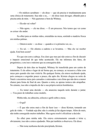 50
—Os médicos acreditam — ele disse — que ela precisa ir imediatamente para
uma clínica de tratamento. Sua mãe e eu... — ele disse mais devagar, olhando para a
piscina atrás de mim. — Nós queremos o bem da Whitney.
— Ela não vai voltar?
— Não agora. — ele me disse. — É um processo. Nós temos que ver como
as coisas vão andar.
Eu olhei para as minhas mãos, estendidas na mesa, sentindo a madeira fresca
em minhas palmas.
— Ontem à noite — eu disse — quando a vi a primeira vez, eu...
— Eu sei. — Ele afastou a cadeira e se levantou. — Mas ela vai receber
ajuda. Está bem assim?
Fiz que sim com a cabeça. Era claro que meu pai não estava a fim de discutir
o impacto emocional do que tinha acontecido. Ele me informou dos fatos, do
prognóstico, e era isso o máximo que eu conseguiria dele.
Depois de dois dias no hospital, Whitney foi transferida para um centro de
tratamento. E ela odiou o lugar de tal forma que, no começo, se recusava a falar com
meus pais quando eles iam visitá-la. De qualquer forma, ela estava recebendo ajuda,
pois começou a engordar pouco a pouco, dia após dia. Kirsten chegou na noite de
Natal e encontrou meus pais cansados e estressados e um clima que não dava a menor
chance para festas de final de ano. Quanto a mim, eu apenas tentava não atrapalhar.
No entanto, isso não a impediu de dar a sua própria notícia bombástica.
— Eu tomei uma decisão — ela anunciou naquela noite durante o jantar.
— Vou parar de trabalhar como modelo.
Minha mãe, na cabeceira, colocou o garfo sobre a mesa.
— O quê?
— É que não estou mais a fim de fazer isso — disse Kirsten, tomando um
gole de vinho. — Verdade seja dita: não é a minha já faz algum tempo. Além do mais,
não tenho conseguido muitos trabalhos. Mas agora resolvi oficializar a decisão.
Eu olhei para minha mãe. Ela estava extremamente cansada e triste e,
obviamente, isso não a estava ajudando. Meu pai também a observava. Ele disse:
— Não tome nenhuma decisão precipitada, Kirsten.
 