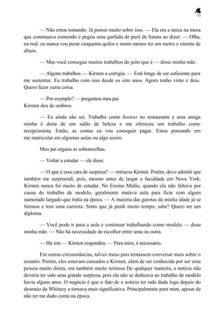 51
— Não estou tomando. Já pensei muito sobre isso. — Ela era a única na mesa
que continuava comendo e pegou uma garfada de purê de batata ao dizer: — Olha,
na real: eu nunca vou pesar cinquenta quilos e muito menos ter um metro e oitenta de
altura.
— Mas você consegue muitos trabalhos do jeito que é — disse minha mãe.
— Alguns trabalhos — Kirsten a corrigiu. — Está longe de ser suficiente para
me sustentar. Eu trabalho com isso desde os oito anos. Agora tenho vinte e dois.
Quero fazer outra coisa.
— Por exemplo? — perguntou meu pai.
Kirsten deu de ombros.
— Eu ainda não sei. Trabalho como hostess no restaurante e uma amiga
minha é dona de um salão de beleza e me ofereceu um trabalho como
recepcionista. Então, as contas eu vou conseguir pagar. Estou pensando em
me matricular em algumas aulas ou algo assim.
Meu pai ergueu as sobrancelhas.
— Voltar a estudar — ele disse.
— O que é essa cara de surpresa? — retrucou Kirsten. Porém, devo admitir que
também me surpreendi, pois, mesmo antes de largar a faculdade em Nova York,
Kirsten nunca foi muito de estudar. No Ensino Médio, quando ela não faltava por
causa do trabalho de modelo, geralmente matava aula para ficar com algum
namorado largado que tinha na época. — A maioria das garotas da minha idade já se
formou e tem uma carreira. Sinto que já perdi muito tempo, sabe? Quero ter um
diploma.
— Você pode ir para a aula e continuar trabalhando como modelo — disse
minha mãe. — Não há necessidade de escolher entre uma ou outra.
— Há sim — Kirsten respondeu. — Para mim, é necessário.
Em outras circunstâncias, talvez meus pais tentassem conversar mais sobre o
assunto. Porém, eles estavam cansados e Kirsten, além de ser conhecida por ser uma
pessoa muito direta, era também muito teimosa De qualquer maneira, a notícia não
deveria ter sido uma grande surpresa, pois ela não se dedicava ao trabalho de modelo
havia alguns anos. O negócio é que o fato de a notícia ter sido dada logo depois do
desmaio da Whitney a tornava mais significativa. Principalmente para mim, apesar de
não ter me dado conta na época.
 