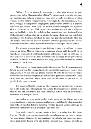 52
Whitney ficou no centro de tratamento por trinta dias, durante os quais
ganhou cinco quilos. Ela queria voltar à Nova York assim que tivesse alta, mas meus
pais insistiram que voltasse a morar em casa, pois, segundo os médicos, a volta à
rotina de modelo poderia comprometer sua recuperação. Isso foi em janeiro, e, desde
então, começou a fazer parte de um programa para pacientes externos e ir à terapia
duas vezes por semana. Além disso, ela andava mal-humorada pela casa. Quanto à
Kirsten, continuava em Nova York, manteve sua palavra e se matriculou em algumas
aulas na faculdade, e tinha dois trabalhos. Por causa da sua experiência no Ensino
Médio, foi surpreendente o fato de ela adorar a faculdade e ligar para casa toda feliz e
animada nos fins de semana para falar das aulas e do que estava estudando. Mais uma
vez, minhas irmãs estavam em dois momentos extremos, porém parecidos: as duas
estavam recomeçando. Porém, apenas uma delas estava nessa por vontade própria.
Em algumas semanas, parecia que Whitney começava a melhorar, e ganhar
peso no seu ritmo. Mas em outras, ela se recusava a tomar café da manhã ou era
flagrada em seu quarto de madrugada fazendo abdominais, o que era proibido, e a
única coisa que a colocava na linha novamente era a ameaça de ter que voltar ao
hospital e ser forçada a comer. Durante esse tempo, uma coisa continuava a mesma:
ela não falava com Kirsten.
Nem quando ela ligava, nem quando veio passar uns fins de semana em casa
durante a primavera. No começo, Kirsten ficou magoada, depois com raiva e, mais
tarde, passou a revidar com seu próprio silêncio. O resto de nós ficava no meio,
preenchendo os silêncios desagradáveis com assuntos que nunca davam certo. Desde
então, meus pais passaram a viajar várias vezes para visitá-la e ela, por sua vez, fez
questão de não voltar para casa.
Era estranho. Quando criança, eu odiava quando as minhas irmãs brigavam,
mas o fato de elas não se falarem era pior. A falta de qualquer tipo de comunicação
entre as duas era assustadora, pois essa situação já durava cerca de nove meses e
parecia que nunca chegaria ao fim.
As mudanças pelas quais minhas irmãs passaram no último ano eram
evidentes até para os sentidos: uma era rapidamente percebida pelo olhar, enquanto a
outra podia ser ouvida à distância mesmo se você não quisesse. Quanto a mim, eu me
encontrava onde sempre estive: em algum lugar entre elas.
Mas mudei também, mesmo sendo a única a perceber isso. Eu estava
diferente. Tão diferente quanto minha família naquela noite em que tudo começou.
Nós cinco éramos diferentes do que parecíamos para alguém que passava de carro,
olhava para dentro da casa e via uma família feliz com todos sentados em volta da
 