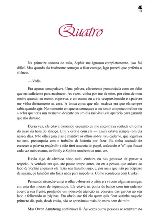 54
Quatro
Na primeira semana de aula, Sophie me ignorou completamente. Isso foi
difícil. Mas quando ela finalmente começou a falar comigo, logo percebi que preferia o
silêncio.
— Vadia.
Era apenas uma palavra. Uma palavra, claramente pronunciada com um ódio
que era suficiente para machucar. Às vezes, vinha por trás de mim, por cima de meu
ombro quando eu menos esperava, e em outras eu a via se aproximando e a palavra
me vinha diretamente na cara. A única coisa que não mudava era que ela sempre
sabia quando agir. No momento em que eu começava a me sentir um pouco melhor ou
a achar que teria um momento decente em um dia razoável, ela aparecia para garantir
que não durasse.
Dessa vez, ela estava passando enquanto eu me encontrava sentada em cima
do muro na hora do almoço. Emily estava com ela — Emily estava sempre com ela
nesses dias. Não olhei para elas e mantive os olhos sobre meu caderno, que segurava
no colo, preocupada com o trabalho de história por fazer. Eu tinha acabado de
escrever a palavra profissão e não tirei a caneta do papel, acalcando o "o", que ficava
cada vez mais escuro, até Emily e Sophie sumirem de uma vez.
Havia algo de cármico nisso tudo, embora eu não gostasse de pensar a
respeito. A verdade era que, até pouco tempo antes, eu era a pessoa que andava ao
lado de Sophie enquanto ela fazia seu trabalho sujo, e, por mais que não participasse
da sujeira, eu também não fazia nada para impedi-la. Como aconteceu com Clarke.
Pensando nisso, levantei o olhar, observei o pátio e a vi com algumas amigas
em uma das mesas de piquenique. Ela estava na ponta do banco com um caderno
aberto à sua frente, prestando um pouco de atenção na conversa das garotas ao seu
lado e folheando as páginas. Era óbvio que foi ela quem quis ficar sozinha naquele
primeiro dia, pois, desde então, não se aproximou mais do muro nem de mim.
Mas Owen Armstrong continuava lá. Às vezes outras pessoas se sentavam no
 