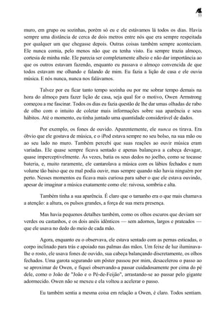 55
muro, em grupo ou sozinhas, porém só eu e ele estávamos lá todos os dias. Havia
sempre uma distância de cerca de dois metros entre nós que era sempre respeitada
por qualquer um que chegasse depois. Outras coisas também sempre aconteciam.
Ele nunca comia, pelo menos não que eu tenha visto. Eu sempre trazia almoço,
cortesia de minha mãe. Ele parecia ser completamente alheio e não dar importância ao
que os outros estavam fazendo, enquanto eu passava o almoço convencida de que
todos estavam me olhando e falando de mim. Eu fazia a lição de casa e ele ouvia
música. E nós nunca, nunca nos falávamos.
Talvez por eu ficar tanto tempo sozinha ou por me sobrar tempo demais na
hora do almoço para fazer lição de casa, seja qual for o motivo, Owen Armstrong
começou a me fascinar. Todos os dias eu fazia questão de lhe dar umas olhadas de rabo
de olho com o intuito de coletar mais informações sobre sua aparência e seus
hábitos. Até o momento, eu tinha juntado uma quantidade considerável de dados.
Por exemplo, os fones de ouvido. Aparentemente, ele nunca os tirava. Era
óbvio que ele gostava de música, e o iPod estava sempre no seu bolso, na sua mão ou
ao seu lado no muro. Também percebi que suas reações ao ouvir música eram
variadas. Ele quase sempre ficava sentado e apenas balançava a cabeça devagar,
quase imperceptivelmente. Às vezes, batia os seus dedos no joelho, como se tocasse
bateria, e, muito raramente, ele cantarolava a música com os lábios fechados e num
volume tão baixo que eu mal podia ouvir, mas sempre quando não havia ninguém por
perto. Nesses momentos eu ficava mais curiosa para saber o que ele estava ouvindo,
apesar de imaginar a música exatamente como ele: raivosa, sombria e alta.
Também tinha a sua aparência. É claro que o tamanho era o que mais chamava
a atenção: a altura, os pulsos grandes, a força de sua mera presença.
Mas havia pequenos detalhes também, como os olhos escuros que deviam ser
verdes ou castanhos, e os dois anéis idênticos — sem adornos, largos e prateados —
que ele usava no dedo do meio de cada mão.
Agora, enquanto eu o observava, ele estava sentado com as pernas esticadas, o
corpo inclinado para trás e apoiado nas palmas das mãos. Um feixe de luz iluminava-
lhe o rosto, ele usava fones de ouvido, sua cabeça balançando discretamente, os olhos
fechados. Uma garota segurando um pôster passou por mim, desacelerou o passo ao
se aproximar de Owen, e fiquei observando-a passar cuidadosamente por cima do pé
dele, como o João de "João e o Pé-de-Feijão", arrastando-se ao passar pelo gigante
adormecido. Owen não se mexeu e ela voltou a acelerar o passo.
Eu também sentia a mesma coisa em relação a Owen, é claro. Todos sentiam.
 