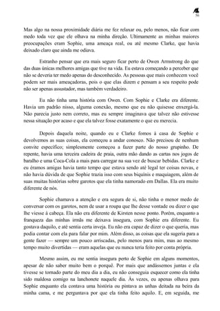 56
Mas algo na nossa proximidade diária me fez relaxar ou, pelo menos, não ficar com
medo toda vez que ele olhava na minha direção. Ultimamente as minhas maiores
preocupações eram Sophie, uma ameaça real, ou até mesmo Clarke, que havia
deixado claro que ainda me odiava.
Estranho pensar que era mais seguro ficar perto de Owen Armstrong do que
das duas únicas melhores amigas que tive na vida. Eu estava começando a perceber que
não se deveria ter medo apenas do desconhecido. As pessoas que mais conhecem você
podem ser mais ameaçadoras, pois o que elas dizem e pensam a seu respeito pode
não ser apenas assustador, mas também verdadeiro.
Eu não tinha uma história com Owen. Com Sophie e Clarke era diferente.
Havia um padrão nisso, alguma conexão, mesmo que eu não quisesse enxergá-la.
Não parecia justo nem correto, mas eu sempre imaginava que talvez não estivesse
nessa situação por acaso e que ela talvez fosse exatamente o que eu merecia.
Depois daquela noite, quando eu e Clarke fomos à casa de Sophie e
devolvemos as suas coisas, ela começou a andar conosco. Não precisou de nenhum
convite específico; simplesmente começou a fazer parte do nosso grupinho. De
repente, havia uma terceira cadeira de praia, outra mão dando as cartas nos jogos de
baralho e uma Coca-Cola a mais para carregar na sua vez de buscar bebidas. Clarke e
eu éramos amigas havia tanto tempo que estava sendo até legal ter coisas novas, e
não havia dúvida de que Sophie trazia isso com seus biquínis e maquiagem, além de
suas muitas histórias sobre garotos que ela tinha namorado em Dallas. Ela era muito
diferente de nós.
Sophie chamava a atenção e era segura de si, não tinha o menor medo de
conversar com os garotos, nem de usar a roupa que lhe desse vontade ou dizer o que
lhe viesse à cabeça. Ela não era diferente de Kirsten nesse ponto. Porém, enquanto a
franqueza das minhas irmãs me deixava insegura, com Sophie era diferente. Eu
gostava daquilo, e até sentia certa inveja. Eu não era capaz de dizer o que queria, mas
podia contar com ela para falar por mim. Além disso, as coisas que ela sugeria para a
gente fazer — sempre um pouco arriscadas, pelo menos para mim, mas ao mesmo
tempo muito divertidas — eram aquelas que eu nunca teria feito por conta própria.
Mesmo assim, eu me sentia insegura perto de Sophie em alguns momentos,
apesar de não saber muito bem o porquê. Por mais que andássemos juntas e ela
tivesse se tornado parte do meu dia a dia, eu não conseguia esquecer como ela tinha
sido maldosa comigo na lanchonete naquele dia. Às vezes, eu apenas olhava para
Sophie enquanto ela contava uma história ou pintava as unhas deitada na beira da
minha cama, e me perguntava por que ela tinha feito aquilo. E, em seguida, me
 