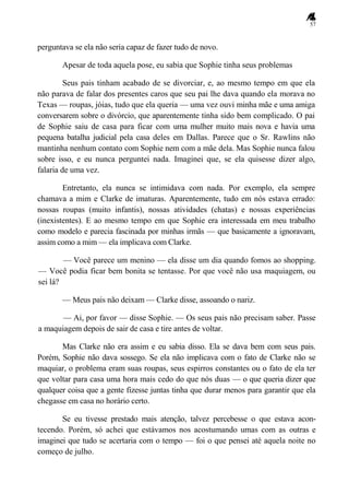 57
perguntava se ela não seria capaz de fazer tudo de novo.
Apesar de toda aquela pose, eu sabia que Sophie tinha seus problemas
Seus pais tinham acabado de se divorciar, e, ao mesmo tempo em que ela
não parava de falar dos presentes caros que seu pai lhe dava quando ela morava no
Texas — roupas, jóias, tudo que ela queria — uma vez ouvi minha mãe e uma amiga
conversarem sobre o divórcio, que aparentemente tinha sido bem complicado. O pai
de Sophie saiu de casa para ficar com uma mulher muito mais nova e havia uma
pequena batalha judicial pela casa deles em Dallas. Parece que o Sr. Rawlins não
mantinha nenhum contato com Sophie nem com a mãe dela. Mas Sophie nunca falou
sobre isso, e eu nunca perguntei nada. Imaginei que, se ela quisesse dizer algo,
falaria de uma vez.
Entretanto, ela nunca se intimidava com nada. Por exemplo, ela sempre
chamava a mim e Clarke de imaturas. Aparentemente, tudo em nós estava errado:
nossas roupas (muito infantis), nossas atividades (chatas) e nossas experiências
(inexistentes). E ao mesmo tempo em que Sophie era interessada em meu trabalho
como modelo e parecia fascinada por minhas irmãs — que basicamente a ignoravam,
assim como a mim — ela implicava com Clarke.
— Você parece um menino — ela disse um dia quando fomos ao shopping.
— Você podia ficar bem bonita se tentasse. Por que você não usa maquiagem, ou
sei lá?
— Meus pais não deixam — Clarke disse, assoando o nariz.
— Ai, por favor — disse Sophie. — Os seus pais não precisam saber. Passe
a maquiagem depois de sair de casa e tire antes de voltar.
Mas Clarke não era assim e eu sabia disso. Ela se dava bem com seus pais.
Porém, Sophie não dava sossego. Se ela não implicava com o fato de Clarke não se
maquiar, o problema eram suas roupas, seus espirros constantes ou o fato de ela ter
que voltar para casa uma hora mais cedo do que nós duas — o que queria dizer que
qualquer coisa que a gente fizesse juntas tinha que durar menos para garantir que ela
chegasse em casa no horário certo.
Se eu tivesse prestado mais atenção, talvez percebesse o que estava acon-
tecendo. Porém, só achei que estávamos nos acostumando umas com as outras e
imaginei que tudo se acertaria com o tempo — foi o que pensei até aquela noite no
começo de julho.
 