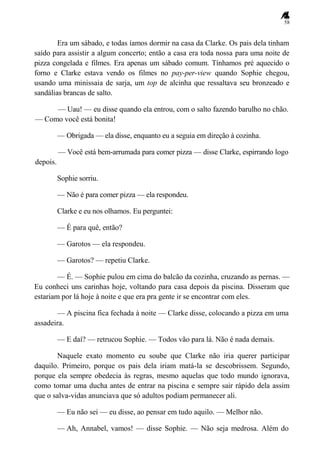 58
Era um sábado, e todas íamos dormir na casa da Clarke. Os pais dela tinham
saído para assistir a algum concerto; então a casa era toda nossa para uma noite de
pizza congelada e filmes. Era apenas um sábado comum. Tínhamos pré aquecido o
forno e Clarke estava vendo os filmes no pay-per-view quando Sophie chegou,
usando uma minissaia de sarja, um top de alcinha que ressaltava seu bronzeado e
sandálias brancas de salto.
— Uau! — eu disse quando ela entrou, com o salto fazendo barulho no chão.
— Como você está bonita!
— Obrigada — ela disse, enquanto eu a seguia em direção à cozinha.
— Você está bem-arrumada para comer pizza — disse Clarke, espirrando logo
depois.
Sophie sorriu.
— Não é para comer pizza — ela respondeu.
Clarke e eu nos olhamos. Eu perguntei:
— É para quê, então?
— Garotos — ela respondeu.
— Garotos? — repetiu Clarke.
— É. — Sophie pulou em cima do balcão da cozinha, cruzando as pernas. —
Eu conheci uns carinhas hoje, voltando para casa depois da piscina. Disseram que
estariam por lá hoje à noite e que era pra gente ir se encontrar com eles.
— A piscina fica fechada à noite — Clarke disse, colocando a pizza em uma
assadeira.
— E daí? — retrucou Sophie. — Todos vão para lá. Não é nada demais.
Naquele exato momento eu soube que Clarke não iria querer participar
daquilo. Primeiro, porque os pais dela iriam matá-la se descobrissem. Segundo,
porque ela sempre obedecia às regras, mesmo aquelas que todo mundo ignorava,
como tomar uma ducha antes de entrar na piscina e sempre sair rápido dela assim
que o salva-vidas anunciava que só adultos podiam permanecer ali.
— Eu não sei — eu disse, ao pensar em tudo aquilo. — Melhor não.
— Ah, Annabel, vamos! — disse Sophie. — Não seja medrosa. Além do
 