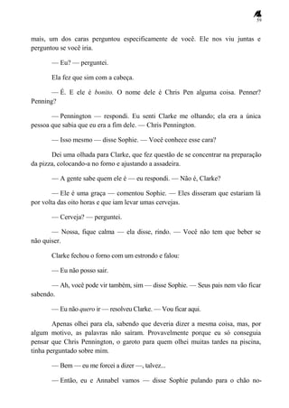 59
mais, um dos caras perguntou especificamente de você. Ele nos viu juntas e
perguntou se você iria.
— Eu? — perguntei.
Ela fez que sim com a cabeça.
— É. E ele é bonito. O nome dele é Chris Pen alguma coisa. Penner?
Penning?
— Pennington — respondi. Eu senti Clarke me olhando; ela era a única
pessoa que sabia que eu era a fim dele. — Chris Pennington.
— Isso mesmo — disse Sophie. — Você conhece esse cara?
Dei uma olhada para Clarke, que fez questão de se concentrar na preparação
da pizza, colocando-a no forno e ajustando a assadeira.
— A gente sabe quem ele é — eu respondi. — Não é, Clarke?
— Ele é uma graça — comentou Sophie. — Eles disseram que estariam lá
por volta das oito horas e que iam levar umas cervejas.
— Cerveja? — perguntei.
— Nossa, fique calma — ela disse, rindo. — Você não tem que beber se
não quiser.
Clarke fechou o forno com um estrondo e falou:
— Eu não posso sair.
— Ah, você pode vir também, sim — disse Sophie. — Seus pais nem vão ficar
sabendo.
— Eu não quero ir — resolveu Clarke. — Vou ficar aqui.
Apenas olhei para ela, sabendo que deveria dizer a mesma coisa, mas, por
algum motivo, as palavras não saíram. Provavelmente porque eu só conseguia
pensar que Chris Pennington, o garoto para quem olhei muitas tardes na piscina,
tinha perguntado sobre mim.
— Bem — eu me forcei a dizer —, talvez...
— Então, eu e Annabel vamos — disse Sophie pulando para o chão no-
 
