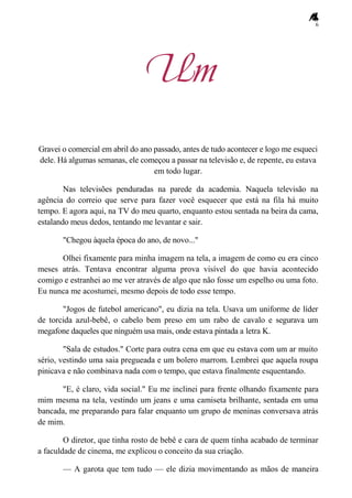 6
Um
Gravei o comercial em abril do ano passado, antes de tudo acontecer e logo me esqueci
dele. Há algumas semanas, ele começou a passar na televisão e, de repente, eu estava
em todo lugar.
Nas televisões penduradas na parede da academia. Naquela televisão na
agência do correio que serve para fazer você esquecer que está na fila há muito
tempo. E agora aqui, na TV do meu quarto, enquanto estou sentada na beira da cama,
estalando meus dedos, tentando me levantar e sair.
"Chegou àquela época do ano, de novo..."
Olhei fixamente para minha imagem na tela, a imagem de como eu era cinco
meses atrás. Tentava encontrar alguma prova visível do que havia acontecido
comigo e estranhei ao me ver através de algo que não fosse um espelho ou uma foto.
Eu nunca me acostumei, mesmo depois de todo esse tempo.
"Jogos de futebol americano", eu dizia na tela. Usava um uniforme de líder
de torcida azul-bebê, o cabelo bem preso em um rabo de cavalo e segurava um
megafone daqueles que ninguém usa mais, onde estava pintada a letra K.
"Sala de estudos." Corte para outra cena em que eu estava com um ar muito
sério, vestindo uma saia pregueada e um bolero marrom. Lembrei que aquela roupa
pinicava e não combinava nada com o tempo, que estava finalmente esquentando.
"E, é claro, vida social." Eu me inclinei para frente olhando fixamente para
mim mesma na tela, vestindo um jeans e uma camiseta brilhante, sentada em uma
bancada, me preparando para falar enquanto um grupo de meninas conversava atrás
de mim.
O diretor, que tinha rosto de bebê e cara de quem tinha acabado de terminar
a faculdade de cinema, me explicou o conceito da sua criação.
— A garota que tem tudo — ele dizia movimentando as mãos de maneira
 
