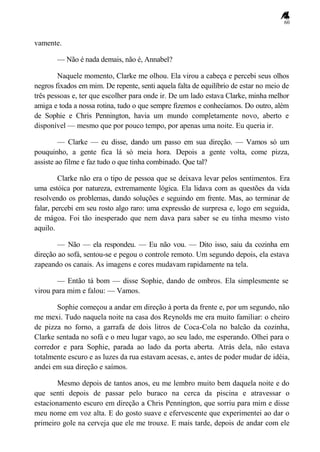 60
vamente.
— Não é nada demais, não é, Annabel?
Naquele momento, Clarke me olhou. Ela virou a cabeça e percebi seus olhos
negros fixados em mim. De repente, senti aquela falta de equilíbrio de estar no meio de
três pessoas e, ter que escolher para onde ir. De um lado estava Clarke, minha melhor
amiga e toda a nossa rotina, tudo o que sempre fizemos e conhecíamos. Do outro, além
de Sophie e Chris Pennington, havia um mundo completamente novo, aberto e
disponível — mesmo que por pouco tempo, por apenas uma noite. Eu queria ir.
— Clarke — eu disse, dando um passo em sua direção. — Vamos só um
pouquinho, a gente fica lá só meia hora. Depois a gente volta, come pizza,
assiste ao filme e faz tudo o que tinha combinado. Que tal?
Clarke não era o tipo de pessoa que se deixava levar pelos sentimentos. Era
uma estóica por natureza, extremamente lógica. Ela lidava com as questões da vida
resolvendo os problemas, dando soluções e seguindo em frente. Mas, ao terminar de
falar, percebi em seu rosto algo raro: uma expressão de surpresa e, logo em seguida,
de mágoa. Foi tão inesperado que nem dava para saber se eu tinha mesmo visto
aquilo.
— Não — ela respondeu. — Eu não vou. — Dito isso, saiu da cozinha em
direção ao sofá, sentou-se e pegou o controle remoto. Um segundo depois, ela estava
zapeando os canais. As imagens e cores mudavam rapidamente na tela.
— Então tá bom — disse Sophie, dando de ombros. Ela simplesmente se
virou para mim e falou: — Vamos.
Sophie começou a andar em direção à porta da frente e, por um segundo, não
me mexi. Tudo naquela noite na casa dos Reynolds me era muito familiar: o cheiro
de pizza no forno, a garrafa de dois litros de Coca-Cola no balcão da cozinha,
Clarke sentada no sofá e o meu lugar vago, ao seu lado, me esperando. Olhei para o
corredor e para Sophie, parada ao lado da porta aberta. Atrás dela, não estava
totalmente escuro e as luzes da rua estavam acesas, e, antes de poder mudar de idéia,
andei em sua direção e saímos.
Mesmo depois de tantos anos, eu me lembro muito bem daquela noite e do
que senti depois de passar pelo buraco na cerca da piscina e atravessar o
estacionamento escuro em direção a Chris Pennington, que sorriu para mim e disse
meu nome em voz alta. E do gosto suave e efervescente que experimentei ao dar o
primeiro gole na cerveja que ele me trouxe. E mais tarde, depois de andar com ele
 