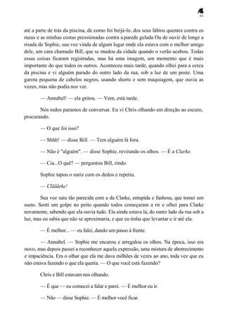 61
até a parte de trás da piscina, de como foi beijá-lo, dos seus lábios quentes contra os
meus e as minhas costas pressionadas contra a parede gelada Ou de ouvir de longe a
risada de Sophie, sua voz vinda de algum lugar onde ela estava com o melhor amigo
dele, um cara chamado Bill, que se mudou da cidade quando o verão acabou. Todas
essas coisas ficaram registradas, mas há uma imagem, um momento que é mais
importante do que todos os outros. Aconteceu mais tarde, quando olhei para a cerca
da piscina e vi alguém parado do outro lado da rua, sob a luz de um poste. Uma
garota pequena de cabelos negros, usando shorts e sem maquiagem, que ouvia as
vozes, mas não podia nos ver.
— Annabel! — ela gritou. — Vem, está tarde.
Nós todos paramos de conversar. Eu vi Chris olhando em direção ao escuro,
procurando.
— O que foi isso?
— Shhh! — disse Bill. — Tem alguém lá fora.
— Não é "alguém". — disse Sophie, revirando os olhos. — É a Clarke.
— Cia...O quê? — perguntou Bill, rindo.
Sophie tapou o nariz com os dedos e repetiu.
— Clãããrke!
Sua voz saiu tão parecida com a da Clarke, entupida e fanhosa, que tomei um
susto. Senti um golpe no peito quando todos começaram a rir e olhei para Clarke
novamente, sabendo que ela ouvia tudo. Ela ainda estava lá, do outro lado da rua sob a
luz, mas eu sabia que não se aproximaria, e que eu tinha que levantar e ir até ela.
— É melhor... — eu falei, dando um passo à frente.
— Annabel. — Sophie me encarou e arregalou os olhos. Na época, isso era
novo, mas depois passei a reconhecer aquela expressão, uma mistura de aborrecimento
e impaciência. Era o olhar que ela me dava milhões de vezes ao ano, toda vez que eu
não estava fazendo o que ela queria. — O que você está fazendo?
Chris e Bill estavam nos olhando.
— É que — eu comecei a falar e parei. — É melhor eu ir.
— Não — disse Sophie. — É melhor você ficar.
 