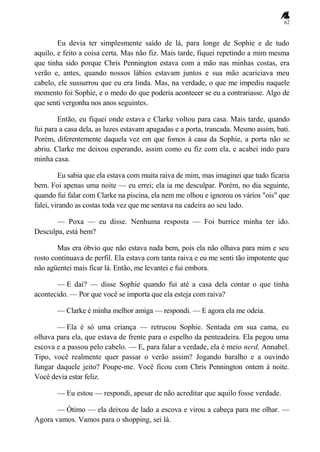 62
Eu devia ter simplesmente saído de lá, para longe de Sophie e de tudo
aquilo, e feito a coisa certa. Mas não fiz. Mais tarde, fiquei repetindo a mim mesma
que tinha sido porque Chris Pennington estava com a mão nas minhas costas, era
verão e, antes, quando nossos lábios estavam juntos e sua mão acariciava meu
cabelo, ele sussurrou que eu era linda. Mas, na verdade, o que me impediu naquele
momento foi Sophie, e o medo do que poderia acontecer se eu a contrariasse. Algo de
que senti vergonha nos anos seguintes.
Então, eu fiquei onde estava e Clarke voltou para casa. Mais tarde, quando
fui para a casa dela, as luzes estavam apagadas e a porta, trancada. Mesmo assim, bati.
Porém, diferentemente daquela vez em que fomos à casa da Sophie, a porta não se
abriu. Clarke me deixou esperando, assim como eu fiz com ela, e acabei indo para
minha casa.
Eu sabia que ela estava com muita raiva de mim, mas imaginei que tudo ficaria
bem. Foi apenas uma noite — eu errei; ela ia me desculpar. Porém, no dia seguinte,
quando fui falar com Clarke na piscina, ela nem me olhou e ignorou os vários "ois" que
falei, virando as costas toda vez que me sentava na cadeira ao seu lado.
— Poxa — eu disse. Nenhuma resposta — Foi burrice minha ter ido.
Desculpa, está bem?
Mas era óbvio que não estava nada bem, pois ela não olhava para mim e seu
rosto continuava de perfil. Ela estava com tanta raiva e eu me senti tão impotente que
não agüentei mais ficar lá. Então, me levantei e fui embora.
— E daí? — disse Sophie quando fui até a casa dela contar o que tinha
acontecido. — Por que você se importa que ela esteja com raiva?
— Clarke é minha melhor amiga — respondi. — E agora ela me odeia.
— Ela é só uma criança — retrucou Sophie. Sentada em sua cama, eu
olhava para ela, que estava de frente para o espelho da penteadeira. Ela pegou uma
escova e a passou pelo cabelo. — E, para falar a verdade, ela é meio nerd, Annabel.
Tipo, você realmente quer passar o verão assim? Jogando baralho e a ouvindo
fungar daquele jeito? Poupe-me. Você ficou com Chris Pennington ontem à noite.
Você devia estar feliz.
— Eu estou — respondi, apesar de não acreditar que aquilo fosse verdade.
— Ótimo — ela deixou de lado a escova e virou a cabeça para me olhar. —
Agora vamos. Vamos para o shopping, sei lá.
 