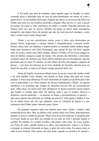 63
E foi assim que anos de amizade, todos aqueles jogos de baralho, as noites
comendo pizza e dormindo uma na casa da outra terminaram em menos de vinte e
quatro horas. Ao me lembrar disso tudo, imagino que talvez, se eu tivesse ido falar com
Clarke mais uma vez, nós teríamos resolvido a situação. Mas não fui. E, com o passar
do tempo, foi como se meu sentimento de culpa e a minha vergonha abrissem um
abismo entre nós, que só crescia. Durante um tempo eu talvez ainda conseguisse
transpô-lo, mas depois ficou tão grande que não era mais possível enxergar o outro
lado, e muito menos tentar chegar nele.
Clarke e eu nos encontramos outras vezes, é claro, pois morávamos no
mesmo bairro, pegávamos o mesmo ônibus e frequentávamos a mesma escola.
Porém, nunca mais nos falamos, e Sophie acabou se tornando minha melhor amiga.
Nada mais aconteceu com Chris Pennington, que, apesar do que me disse naquela
noite no escuro, nunca mais falou comigo. Quanto à Clarke, ela fez novos amigos no
time de futebol; começou a jogar no outono. Nós éramos tão diferentes e estávamos
tomando rumos tão distintos que ficava difícil acreditar que um dia tínhamos sido tão
próximas uma da outra. No entanto, no meu álbum de fotos tem páginas e páginas de
provas — nós duas em almoços ao ar livre, andando de bicicleta, fazendo pose na
frente da casa dela, e o pacote de lenços sempre presente entre nós.
Antes de Sophie, as pessoas sabiam quem eu era por causa das minhas irmãs
e do meu trabalho como modelo, mas bastou eu ficar amiga dela para me tornar
popular. E havia uma diferença. O estilo destemido de Sophie era perfeito para lidar
com as panelinhas e os vários dramas do Ensino Fundamental e Médio. As garotas
mandonas e os cochichos que sempre me deixaram nervosa não me incomodavam
mais. Além disso, era muito mais fácil ultrapassar as muitas barreiras sociais depois
que Sophie as rompia para mim. De repente, tudo o que eu sempre observei à
distância e queria participar — as pessoas, as festas e, principalmente, os garotos —
não estava apenas mais próximo; na verdade, era possível. Tudo graças à Sophie. E isso
fez as outras coisas que tive que agüentar, como as variações de humor e o que
aconteceu com Clarke, quase valerem a pena. Quase.
De qualquer maneira, toda essa história entre mim, Clarke e Sophie tinha
acontecido havia anos. Mas, no último verão, pensei muito em Clarke, principalmente
quando eu ficava sozinha na piscina. Muita coisa teria sido diferente se naquela noite
eu tivesse ficado na casa dela, me sentado ao seu lado no sofá e deixado Sophie ir
sozinha. No entanto, fiz a minha escolha e não podia voltar atrás. Às vezes, porém,
nos finais de tarde, quando fechava os olhos, meu pensamento viajava e eu ficava
escutando as crianças brincando na água, o apito dos salva-vidas. Era quase como se
nada tivesse mudado. Pelo menos até mais tarde, quando eu acordava de repente e
 