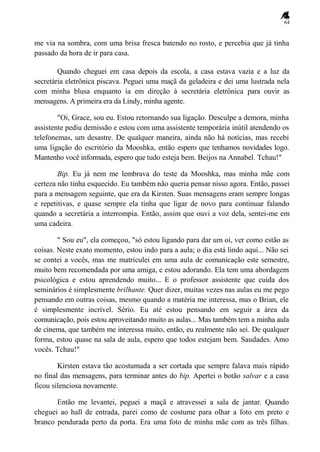 64
me via na sombra, com uma brisa fresca batendo no rosto, e percebia que já tinha
passado da hora de ir para casa.
Quando cheguei em casa depois da escola, a casa estava vazia e a luz da
secretária eletrônica piscava. Peguei uma maçã da geladeira e dei uma lustrada nela
com minha blusa enquanto ia em direção à secretária eletrônica para ouvir as
mensagens. A primeira era da Lindy, minha agente.
"Oi, Grace, sou eu. Estou retornando sua ligação. Desculpe a demora, minha
assistente pediu demissão e estou com uma assistente temporária inútil atendendo os
telefonemas, um desastre. De qualquer maneira, ainda não há notícias, mas recebi
uma ligação do escritório da Mooshka, então espero que tenhamos novidades logo.
Mantenho você informada, espero que tudo esteja bem. Beijos na Annabel. Tchau!"
Bip. Eu já nem me lembrava do teste da Mooshka, mas minha mãe com
certeza não tinha esquecido. Eu também não queria pensar nisso agora. Então, passei
para a mensagem seguinte, que era da Kirsten. Suas mensagens eram sempre longas
e repetitivas, e quase sempre ela tinha que ligar de novo para continuar falando
quando a secretária a interrompia. Então, assim que ouvi a voz dela, sentei-me em
uma cadeira.
" Sou eu", ela começou, "só estou ligando para dar um oi, ver como estão as
coisas. Neste exato momento, estou indo para a aula; o dia está lindo aqui... Não sei
se contei a vocês, mas me matriculei em uma aula de comunicação este semestre,
muito bem recomendada por uma amiga, e estou adorando. Ela tem uma abordagem
psicológica e estou aprendendo muito... E o professor assistente que cuida dos
seminários é simplesmente brilhante. Quer dizer, muitas vezes nas aulas eu me pego
pensando em outras coisas, mesmo quando a matéria me interessa, mas o Brian, ele
é simplesmente incrível. Sério. Eu até estou pensando em seguir a área da
comunicação, pois estou aproveitando muito as aulas... Mas também tem a minha aula
de cinema, que também me interessa muito, então, eu realmente não sei. De qualquer
forma, estou quase na sala de aula, espero que todos estejam bem. Saudades. Amo
vocês. Tchau!"
Kirsten estava tão acostumada a ser cortada que sempre falava mais rápido
no final das mensagens, para terminar antes do bip. Apertei o botão salvar e a casa
ficou silenciosa novamente.
Então me levantei, peguei a maçã e atravessei a sala de jantar. Quando
cheguei ao hall de entrada, parei como de costume para olhar a foto em preto e
branco pendurada perto da porta. Era uma foto de minha mãe com as três filhas.
 