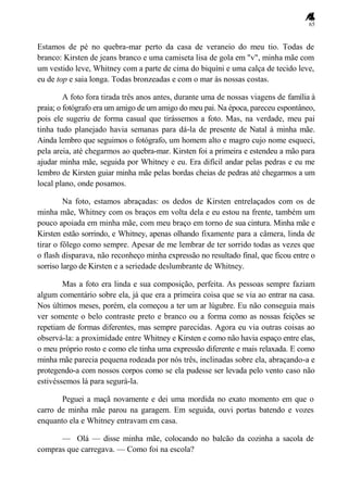 65
Estamos de pé no quebra-mar perto da casa de veraneio do meu tio. Todas de
branco: Kirsten de jeans branco e uma camiseta lisa de gola em "v", minha mãe com
um vestido leve, Whitney com a parte de cima do biquíni e uma calça de tecido leve,
eu de top e saia longa. Todas bronzeadas e com o mar às nossas costas.
A foto fora tirada três anos antes, durante uma de nossas viagens de família à
praia; o fotógrafo era um amigo de um amigo do meu pai. Na época, pareceu espontâneo,
pois ele sugeriu de forma casual que tirássemos a foto. Mas, na verdade, meu pai
tinha tudo planejado havia semanas para dá-la de presente de Natal à minha mãe.
Ainda lembro que seguimos o fotógrafo, um homem alto e magro cujo nome esqueci,
pela areia, até chegarmos ao quebra-mar. Kirsten foi a primeira e estendeu a mão para
ajudar minha mãe, seguida por Whitney e eu. Era difícil andar pelas pedras e eu me
lembro de Kirsten guiar minha mãe pelas bordas cheias de pedras até chegarmos a um
local plano, onde posamos.
Na foto, estamos abraçadas: os dedos de Kirsten entrelaçados com os de
minha mãe, Whitney com os braços em volta dela e eu estou na frente, também um
pouco apoiada em minha mãe, com meu braço em torno de sua cintura. Minha mãe e
Kirsten estão sorrindo, e Whitney, apenas olhando fixamente para a câmera, linda de
tirar o fôlego como sempre. Apesar de me lembrar de ter sorrido todas as vezes que
o flash disparava, não reconheço minha expressão no resultado final, que ficou entre o
sorriso largo de Kirsten e a seriedade deslumbrante de Whitney.
Mas a foto era linda e sua composição, perfeita. As pessoas sempre faziam
algum comentário sobre ela, já que era a primeira coisa que se via ao entrar na casa.
Nos últimos meses, porém, ela começou a ter um ar lúgubre. Eu não conseguia mais
ver somente o belo contraste preto e branco ou a forma como as nossas feições se
repetiam de formas diferentes, mas sempre parecidas. Agora eu via outras coisas ao
observá-la: a proximidade entre Whitney e Kirsten e como não havia espaço entre elas,
o meu próprio rosto e como ele tinha uma expressão diferente e mais relaxada. E como
minha mãe parecia pequena rodeada por nós três, inclinadas sobre ela, abraçando-a e
protegendo-a com nossos corpos como se ela pudesse ser levada pelo vento caso não
estivéssemos lá para segurá-la.
Peguei a maçã novamente e dei uma mordida no exato momento em que o
carro de minha mãe parou na garagem. Em seguida, ouvi portas batendo e vozes
enquanto ela e Whitney entravam em casa.
— Olá — disse minha mãe, colocando no balcão da cozinha a sacola de
compras que carregava. — Como foi na escola?
 